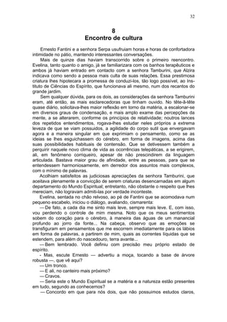 32


                                 8
                         Encontro de cultura
     Ernesto Fantini e a senhora Serpa usufruiam horas e horas de confortadora
intimidade no pátio, mantendo interessantes conversações.
     Mais de quinze dias haviam transcorrido sobre o primeiro reencontro.
Evelina, tanto quanto o amigo, já se familiarizara com os banhos terapêuticos e
ambos já haviam entrado em contacto com a senhora Tamburini, que Alzira
indicava como sendo a pessoa mais culta de suas relações. Essa prestimosa
criatura lhes hipotecara a promessa de conduzi-los, tão logo possível, ao Ins-
tituto de Ciências do Espírito, que funcionava ali mesmo, num dos recantos do
grande jardim.
     Sem qualquer dúvida, para os dois, as considerações da senhora Tamburini
eram, até então, as mais esclarecedoras que tinham ouvido. No tête-â-tête
quase diário, solicitava-lhes maior reflexão em torno da matéria, a escalonar-se
em diversos graus de condensação, e mais amplo exame das percepções da
mente, a se alterarem, conforme os princípios de relatividade; noutros lances
dos repetidos entendimentos, rogava-lhes estudar neles próprios a extrema
leveza de que se viam possuidos, a agilidade do corpo sutil que envergavam
agora e a maneira singular em que exprimiam o pensamento, como se as
ideias se lhes esguichassem do cérebro, em forma de imagens, acima das
suas possibilidades habituais de contensão. Que se detivessem também a
perquirir naquele novo clima de vida as ocorrências telepáticas, a se erigirem,
ali, em fenômeno corriqueiro, apesar de não prescindirem da linguagem
articulada. Bastava maior grau de afinidade, entre as pessoas, para que se
entendessem harmoniosamente, em derredor dos assuntos mais complexos,
com o mínimo de palavras.
     Acolhiam satisfeitos as judiciosas apreciações da senhora Tamburini, que
aceitava plenamente a convicção de serem criaturas desencarnadas em algum
departamento do Mundo Espiritual; entretanto, não obstante o respeito que lhes
mereciam, não logravam admiti-las por verdade inconteste.
     Evelina, sentada no chão relvoso, ao pé de Fantini que se acomodava num
pequeno escabelo, iniciou o diálogo, avaliando, cismarenta:
     — De fato, a cada dia me sinto mais leve, sempre mais leve. E, com isso,
vou perdendo o controle de mim mesma. Noto que os meus sentimentos
sobem do coração para o cérebro, à maneira das águas de um manancial
profundo ao jorro da fonte... Na cabeça, observo que as emoções se
transfiguram em pensamentos que me escorrem imediatamente para os lábios
em forma de palavras, a partirem de mim, quais as correntes líquidas que se
estendem, para além do nascedouro, terra avante...
     — Bem lembrado. Você definiu com precisão meu próprio estado de
espírito.
     - Mas, escute Ernesto — advertiu a moça, tocando a base de árvore
robusta —, que vê aqui?
     — Um tronco.
     — E ali, no canteiro mais próximo?
     — Cravos.
     — Seria este o Mundo Espiritual se a matéria e a natureza estão presentes
em tudo, segundo as conhecemos?
     — Concordo em que para nós dois, que não possuimos estudos claros,
 
