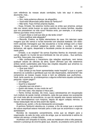 33

com referência às nossas atuais condições, tudo isto aqui é absurdo,
alucinante, mas...
    — Mas?...
    — Sim, nada podemos afiançar, de afogadilho.
    — Você está influenciado pelas ideias da Tamburini?
    — Não tanto. Faço minhas próprias ilações.
    - Ouça, Ernesto. Se estamos mortos para os entes que amamos, porque
não nos vieram ainda buscar os seres queridos de nossas famílias, aqueles
que nos precederam na vida nova? Nossos avós, por exemplo, e os amigos
íntimos que todos vimos morrer?...
    — E quem disse a você que eles já não terão vindo?
    — Como justificar esta alegação?
    — Recorde, Evelina, as lições elementares de casa. Um televisor capta
imagens que não vemos e no-las transmite com absoluta lealdade. Um rádio-
mirim assinala mensagens que não escutamos e no-las entrega com a maior
clareza. É muito provável estejamos sendo vistos e ouvidos, sem que
tenhamos, até agora, despertado a faculdade precisa de escutar e enxergar
neste plano.
    - Ernesto, e as orações? Se somos Espíritos libertos do chamado corpo
carnal, alguém no mundo ter-se-á lembrado de nós em prece... Sua senhora,
sua filha, meus pais, meu esposo...
    — Não conhecemos o mecanismo das relações espirituais, nem temos
qualquer estudo de ciências da alma. Quem afirmará que não estaremos
ambos sendo sustentados pela força das orações daqueles que amamos ou
daqueles outros... que ainda nos amem...
    — Que quer dizer?
    — Que contas já nos foram apresentadas neste hospital? a que e a quem
devemos os cuidados e gentilezas que nos são dispensados, diàriamente? não
compramos as nossas roupas novas e nem as utilidades que usufruimos...
Você, tanto quanto eu, já endereçamos a alguma enfermeira aquela conhecida
pergunta: «quem paga»?
    — Já indaguei...
    — Qual foi a resposta?
    — «Aqueles que vos amam.»
    — Quem são esses, no seu modo de ver?
    — Em meu caso, meu esposo e meus pais...
    — Tenho minhas dúvidas. De início, supus estivéssemos em recuperação
num instituto de saúde mental; entretanto, cada dia que passa nos surpreende
em nível mais alto de consciência, no que diz respeito aos nossos raciocínios.
Se nos demorássemos num hospício, depois de algum colapso nervoso, a
nossa restauração não se faria assim tão rápida...
    Quebrou-se, porém, o fio da interessante conversação.
    A senhora Tamburini abordou-os, à pressa, a fim de avisar que o encontro
de cultura espiritual estava marcado para a noite que se avizinhava e urgia se
aprestassem.
    Munidos do necessário consentimento, ei-los que se dirigem para a
organização, às sete da noite, junto da amiga, que os recomenda à estima do
mentor em serviço, o Irmão Cláudio.
    Acolhidos com simpatia no recinto, onde se instalavam vinte e três pessoas,
notaram a presença de enorme globo que, decerto, se prestaria como ponto de
 