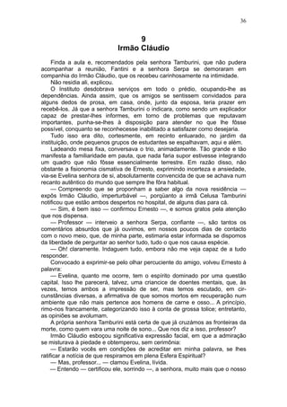 36


                                   9
                             Irmão Cláudio
     Finda a aula e, recomendados pela senhora Tamburini, que não pudera
acompanhar a reunião, Fantini e a senhora Serpa se demoraram em
companhia do Irmão Cláudio, que os recebeu carinhosamente na intimidade.
     Não residia ali, explicou.
     O Instituto desdobrava serviços em todo o prédio, ocupando-lhe as
dependências. Ainda assim, que os amigos se sentissem convidados para
alguns dedos de prosa, em casa, onde, junto da esposa, teria prazer em
recebê-los. Já que a senhora Tamburini o indicara, como sendo um explicador
capaz de prestar-lhes informes, em torno de problemas que reputavam
importantes, punha-se-lhes à disposição para atender no que lhe fôsse
possível, conquanto se reconhecesse inabilitado a satisfazer como desejaria.
     Tudo isso era dito, cortesmente, em recinto enluarado, no jardim da
instituição, onde pequenos grupos de estudantes se espalhavam, aqui e além.
     Ladeando mesa fixa, conversava o trio, animadamente. Tão grande e tão
manifesta a familiaridade em pauta, que nada faria supor estivesse integrando
um quadro que não fôsse essencialmente terrestre. Em razão disso, não
obstante a fisionomia cismativa de Ernesto, exprimindo incerteza e ansiedade,
via-se Evelina senhora de si, absolutamente convencida de que se achava num
recanto autêntico do mundo que sempre lhe fôra habitual.
     — Compreendo que se proponham a saber algo da nova residência —
expôs Irmão Cláudio, imperturbável —, porqüanto a irmã Celusa Tamburini
notificou que estão ambos despertos no hospital, de alguns dias para cá.
     — Sim, é bem isso — confirmou Ernesto —, e somos gratos pela atenção
que nos dispensa.
     — Professor — interveio a senhora Serpa, confiante —, são tantos os
comentários absurdos que já ouvimos, em nossos poucos dias de contacto
com o novo meio, que, de minha parte, estimaria estar informada se dispomos
da liberdade de perguntar ao senhor tudo, tudo o que nos causa espécie.
     — Oh! claramente. Indaguem tudo, embora não me veja capaz de a tudo
responder.
     Convocado a exprimir-se pelo olhar percuciente do amigo, volveu Ernesto à
palavra:
     — Evelina, quanto me ocorre, tem o espírito dominado por uma questão
capital. Isso lhe parecerá, talvez, uma criancice de doentes mentais, que, às
vezes, temos ambos a impressão de ser, mas temos escutado, em cir-
cunstâncias diversas, a afirmativa de que somos mortos em recuperação num
ambiente que não mais pertence aos homens de carne e osso... A princípio,
rimo-nos francamente, categorizando isso à conta de grossa tolice; entretanto,
as opiniões se avolumam.
     A própria senhora Tamburini está certa de que já cruzámos as fronteiras da
morte, como quem vara uma noite de sono... Que nos diz a isso, professor?
     Irmão Cláudio esboçou significativa expressão facial, em que a admiração
se misturava à piedade e obtemperou, sem cerimônia:
     — Estarão vocês em condições de acreditar em minha palavra, se lhes
ratificar a notícia de que respiramos em plena Esfera Espiritual?
     — Mas, professor... — clamou Evelina, lívida.
     — Entendo — certificou ele, sorrindo —, a senhora, muito mais que o nosso
 