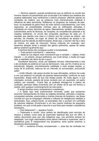 39

     — Nenhum espanto, quando ponderarmos que os edifícios no mundo dos
homens nascem do pensamento que os esculpe e da matéria que obedece aos
projetos elaborados. Aqui verificamos o mesmo processo, diferindo apenas as
condições da matéria, que se evidencia mais intensivamente maleável à
influência da idéia dominante. Reflitamos no progresso da indústria de plás-
ticos, na atualidade do plano físico de onde viemos e perceberemos, com mais
segurança, as possibilidades imensas para as edificações delicadas e
complexas em nosso domicílio de agora. Naturalmente, também aqui estamos
subordinados ainda às técnicas, às vocações, às competências pessoais e às
criações estilísticas, no círculo das conquistas espirituais de cada um. O
arquiteto que planeia uma casa e o obreiro que lhe cumpre as ordens, não
servirão, de imediato, em lugar do diretor da manufatura de tecidos e do
operário que lhe atende as determinações. Ainda aqui, o escritor não faz a obra
do músico, em ação de improviso. Somos criaturas em evolução, sem
havermos atingido ainda a posição dos gênios polimorfos, apesar de esses
gênios existirem igualmente aqui.
     A senhora Serpa não conseguia ocultar a incredulidade.
     — Tudo parece inverossímil — asseverou.
     — Nada se nos afigura mais inverossímil que a verdade — objetou Irmão
Cláudio —; no entanto, porque prefiramos, por muito tempo, a ilusão em lugar
dela, a realidade não deixa de ser o que é.
     Oprofessor discorreu, ainda, por dilatados minutos, referentemente à vida
e às condições da estância em que se demoravam, mas, por fim, Evelina se viu
entontecida, fatigada, provisôriamente inabilitada a mais amplas ilações, e,
moça de fé profunda, valeu-se de um intervalo na conversação, procurando
saber:
     — Irmão Cláudio, não posso duvidar de suas afirmações, embora me custe
a crer que estamos na posição de pessoas desencarnadas, conforme as suas
expressões. Esteja certo de que não desejo perder, de modo algum, a sua
orientação; contudo, gostaria de tomar contacto com um sacerdote, um padre
católico, por exemplo... Ficaria feliz se pudesse entregar-me à prática da
confissão, permutar idéias livremente com um diretor da fé que me formou o
caráter, sem qualquer constrangimento da vida social...
     O amigo bondoso sorriu compreensivo e esclareceu:
     — A Igreja aqui está positivamente renovada, posto que possamos
encontrar representantes de todas as religiões terrestres, aferrados a dogmas,
concepções estreitas, preconceitos e tiranias diversas do fanatismo, nas áreas
vizinhas em que se congregam milhares e milhares de inteligências rebeldes e
perturbadas. Aqui, própria-mente, os sacerdotes não a ouviriam em confissão
de natureza religiosa. Enviá-la-iam a um dos nossos institutos de psiquiatria
protetora, em que a irmã pode e deve ter a sua ficha para receber a assistência
necessaria...
     — Para tratamento? — aparteou Fantini.
     — Tratamento e auxílio. Uma carteira de identificação para serviços de
amparo e análise, numa casa de supervisão espiritual das que me refiro, é
valioso documento para que não estejamos aqui, nos primeiros tempos de
adaptação, num lugar intermediário entre planos inferiores e superiores, sem a
assistência justa. É indispensável nos poupemos, tanto quanto possível, a
dissabores desnecessários.
     — Oh! — exclamou Ernesto, entusiasmado —, esse tipo de confissão me
 