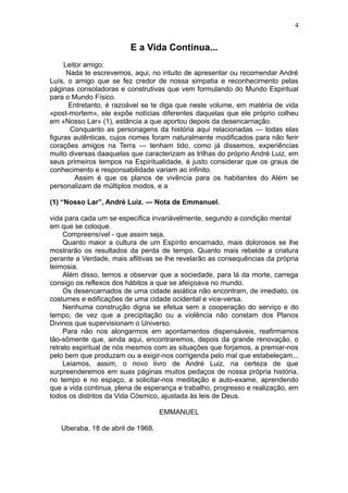 4


                         E a Vida Continua...
     Leitor amigo:
      Nada te escrevemos, aqui, no intuito de apresentar ou recomendar André
Luís, o amigo que se fez credor de nossa simpatia e reconhecimento pelas
páginas consoladoras e construtivas que vem formulando do Mundo Espiritual
para o Mundo Físico.
      Entretanto, é razoável se te diga que neste volume, em matéria de vida
«post-mortem», ele expõe notícias diferentes daquelas que ele próprio colheu
em «Nosso Lar» (1), estância a que aportou depois da desencarnação.
       Conquanto as personagens da história aqui relacionadas — todas elas
figuras autênticas, cujos nomes foram naturalmente modificados para não ferir
corações amigos na Terra — tenham tido, como já dissemos, experiências
muito diversas daaquelas que caracterizam as trilhas do próprio André Luiz, em
seus primeiros tempos na Espiritualidade, é justo considerar que os graus de
conhecimento e responsabilidade variam ao infinito.
         Assim é que os planos de vivência para os habitantes do Além se
personalizam de múltiplos modos, e a

(1) “Nosso Lar”, André Luiz. — Nota de Emmanuel.

vida para cada um se especifica invariàvelmente, segundo a condição mental
em que se coloque.
     Compreensível - que assim seja.
     Quanto maior a cultura de um Espírito encarnado, mais dolorosos se lhe
mostrarão os resultados da perda de tempo. Quanto mais rebelde a criatura
perante a Verdade, mais aflitivas se lhe revelarão as consequências da própria
teimosia.
     Além disso, temos a observar que a sociedade, para lá da morte, carrega
consigo os reflexos dos hábitos a que se afeiçoava no mundo.
     Os desencarnados de uma cidade asiática não encontram, de imediato, os
costumes e edificações de uma cidade ocidental e vice-versa.
     Nenhuma construção digna se efetua sem a cooperação do serviço e do
tempo, de vez que a precipitação ou a violência não constam dos Planos
Divinos que supervisionam o Universo.
     Para não nos alongarmos em apontamentos dispensáveis, reafirmamos
tão-sômente que, ainda aqui, encontraremos, depois da grande renovação, o
retrato espiritual de nós mesmos com as situações que forjamos, a premiar-nos
pelo bem que produzam ou a exigir-nos corrigenda pelo mal que estabeleçam...
     Leiamos, assim, o novo livro de André Luiz, na certeza de que
surpreenderemos em suas páginas muitos pedaços de nossa própria história,
no tempo e no espaço, a solicitar-nos meditação e auto-exame, aprendendo
que a vida continua, plena de esperança e trabalho, progresso e realização, em
todos os distritos da Vida Cósmico, ajustada às leis de Deus.

                                   EMMANUEL

   Uberaba, 18 de abril de 1968.
 