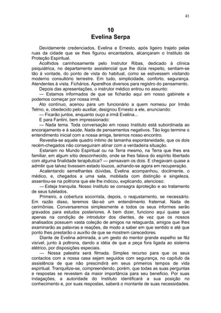 41


                                    10
                              Evelina Serpa
    Devidamente credenciados, Evelina e Ernesto, após ligeiro trajeto pelas
ruas da cidade que se lhes figurou encantadora, alcançaram o Instituto de
Proteção Espiritual.
    Acolhidos carinhosamente pelo Instrutor Ribas, dedicado à clínica
psiquiátrica, no departamento assistencial que lhe dizia respeito, sentiam-se
tão à vontade, do ponto de vista do habitual, como se estivessem visitando
moderno consultório terrestre. Em tudo, simplicidade, conforto, segurança.
Atendentes à vista. Fichários. Aparelhos diversos para registro do pensamento.
    Depois das apresentações, o instrutor médico entrou no assunto:
    — Estamos informados de que se ficharão aqui em nosso gabinete e
podemos começar por nossa irmã.
    Ato contínuo, acenou para um funcionário a quem nomeou por Irmão
Telmo, e, obedecido pelo auxiliar, designou Ernesto a ele, anunciando:
    — Ficarão juntos, enquanto ouço a irmã Evelina...
    E para Fantini, bem impressionado:
    — Nada tema. Toda conversação em nosso Instituto está subordinada ao
encorajamento e à saúde. Nada de pensamentos negativos. Tão logo termine o
entendimento inicial com a nossa amiga, teremos nosso encontro.
     Revestia-se aquele quadro íntimo de tamanha espontaneidade, que os dois
recém-chegados não conseguiram atinar com a verdadeira situação.
     Estariam no Mundo Espiritual ou na Terra mesmo, na Terra que lhes era
familiar, em algum sítio desconhecido, onde se lhes falava do espírito libertado
com alguma finalidade terapêutica? — pensavam os dois. E chegavam quase a
admitir que talvez tivessem estado loucos, achando-se agora em recuperação.
     Acalentando semelhantes dúvidas, Evelina acompanhou, docilmente, o
médico, e, chegados a uma sala, mobilada com distinção e singeleza,
assentou-se na poltrona que ele lhe indicou, explicando, atencioso:
     — Esteja tranquila. Nosso Instituto se consagra àproteção e ao tratamento
de seus tutelados.
     Primeiro, a cobertura socorrista, depois, o reajustamento, se necessário.
Em razão disso, teremos tão-só um entendimento fraternal. Nada de
cerimônias. Conversaremos simplesmente e todos os seus informes serão
gravados para estudos posteriores. A bem dizer, funciono aqui quase que
apenas na condição de introdutor dos clientes, de vez que os nossos
analisados possuem vasta coleção de amigos na retaguarda, amigos que lhes
examinarão as palavras e reações, de modo a saber em que sentido e até que
ponto lhes prestarão o auxílio de que se mostrem carecedores.
     Diante de Evelina admirada, a um gesto do mentor grande espelho se fêz
visível, junto à poltrona, dando a idéia de que a peça fora ligada ao sistema
elétrico, por disposições especiais.
     — Nossa palestra será filmada. Simples recurso para que os seus
contactos com a nossa casa sejam seguidos com segurança, no capítulo da
assistência de que não prescindirá em seus primeiros tempos de vida
espiritual. Tranquilize-se, compreendendo, porém, que todas as suas perguntas
e respostas se revestem da maior importância para seu beneficio. Por suas
indagações, a autoridade do Instituto identificará a sua posição no
conhecimento e, por suas respostas, saberá o montante de suas necessidades.
 
