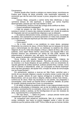 42

Conversemos.
     Perante aquele olhar, brando e enérgico ao mesmo tempo, reconheceu-se
Evelina qual criança de letras primárias, ante examinador experiente, e,
concluindo que não lhe seria licito recusar a prova, perguntou com respeitosa
coragem:
        Instrutor Ribas, conquanto o senhor tenha feito referências a meus
«primeiros tempos de vida espiritual», é verdade que somos Espíritos
desencarnados, pessoas que não mais habitam a Terra?
     — Perfeitamente, embora a irmã não consiga ainda certificar-se disso.
     — Porque semelhante inadaptação?
     — Falta de preparo na vida física. De modo geral, a sua posição de
surpresa é comum à maioria das criaturas terrestres, em virtude da ausência
de integração real com as experiências religiosas a que se afeiçoam.
     — Se estamos efetivamente mortos, acredita o senhor que eu, na condição
de católica, devo apresentar ou deveria apresentar um índice mais completo de
comunhão com a verdade espiritual que não estou conseguindo entender?
     — Claramente.
     — Como assim?
     — Se a irmã, durante a sua existência no corpo denso, pensasse
firmemente nos ensinos de Jesus, o Divino Mestre que se reergueu do túmulo
para a demonstração da vida eterna, se meditasse na essência dos ofícios
religiosos de sua fé, todos eles dirigidos a Deus e, depois de Deus, aos mortos
sublimes, como sejam Nosso Senhor Jesus-Cristo, sua Augusta Mãe e aos
Espíritos heróicos que veneramos por santos da vida cristã, decerto não
experimentaria o assombro que, até agora, lhe insensibiliza os centros de
força, apesar da elevação e da delicadeza de suas aspirações.
     Viu-se Evelina, de repente, transportada pelas molas mágicas da
imaginação, ao seu velho templo religioso... Recordou as preces, os cânticos,
as novenas e os rituais litúrgicos de que partilhara, como se únicamente ali,
naquele gabinete de análise espiritual, pudesse penetrar-lhes o sentido. Como
não se inclinara a interpretá-los, antes, por invocações ao Mundo Espiritual?
como não lhes percebera, até aquela hora, a função de canais de comunicação
com as Forças Divinas?...
     Em pensamento, aspirava a rever-se em São Paulo, caminhar para o
recinto de sua devoção religiosa e saudar na própria crença o ponto mais alto
da vida, aquele, através do qual, lograva entregar-se à proteção do Todo-
Misericordioso, com as suas dores e alegrias, aflições e ânsias mais íntimas...
Lembrou-se de Jesus, fôsse nas esculturas ou nos painéis, nas pregações e
conversações, como sendo um Espírito Divino a bater-lhe, debalde, às portas
do coração, tentando ensinar-lhe a viver e a compreender...
     E, ao refletir no Mestre de paciência infinita, a cuja magnanimidade recorria
em todas as dificuldades e tribulações, sem se dar ao trabalho de perquirir-lhe
as lições e acompanhar-lhe os exemplos, entrou em crise de lágrimas, qual se
a fé cristã, excelsa e piedosa, se lhe transfigurasse em juiz nos recessos da
alma, exprobrando-lhe o comportamento.
     — Oh! meu Deus!... — inferia em pranto — porque precisei morrer para
compreender? porquê, Senhor? porquê?...
     Ali comparecia para retratar-se moralmente, falar de si própria, prestar
contas; entretanto, que trazia na própria bagagem senão o vazio de uma
existência que lhe parecia então inútil? Tinha a idéia de que as trancas mentais
 