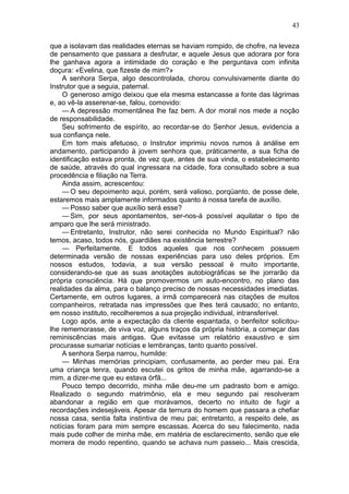 43

que a isolavam das realidades eternas se haviam rompido, de chofre, na leveza
de pensamento que passara a desfrutar, e aquele Jesus que adorara por fora
lhe ganhava agora a intimidade do coração e lhe perguntava com infinita
doçura: «Evelina, que fizeste de mim?»
    A senhora Serpa, algo descontrolada, chorou convulsivamente diante do
Instrutor que a seguia, paternal.
    O generoso amigo deixou que ela mesma estancasse a fonte das lágrimas
e, ao vê-la asserenar-se, falou, comovido:
    — A depressão momentânea lhe faz bem. A dor moral nos mede a noção
de responsabilidade.
    Seu sofrimento de espírito, ao recordar-se do Senhor Jesus, evidencia a
sua confiança nele.
    Em tom mais afetuoso, o Instrutor imprimiu novos rumos à análise em
andamento, participando à jovem senhora que, pràticamente, a sua ficha de
identificação estava pronta, de vez que, antes de sua vinda, o estabelecimento
de saúde, através do qual ingressara na cidade, fora consultado sobre a sua
procedência e filiação na Terra.
    Ainda assim, acrescentou:
    — O seu depoimento aqui, porém, será valioso, porqüanto, de posse dele,
estaremos mais amplamente informados quanto à nossa tarefa de auxílio.
    — Posso saber que auxílio será esse?
    — Sim, por seus apontamentos, ser-nos-á possível aquilatar o tipo de
amparo que lhe será ministrado.
    — Entretanto, Instrutor, não serei conhecida no Mundo Espiritual? não
temos, acaso, todos nós, guardiães na existência terrestre?
    — Perfeitamente. E todos aqueles que nos conhecem possuem
determinada versão de nossas experiências para uso deles próprios. Em
nossos estudos, todavia, a sua versão pessoal é muito importante,
considerando-se que as suas anotações autobiográficas se lhe jorrarão da
própria consciência. Há que promovermos um auto-encontro, no plano das
realidades da alma, para o balanço preciso de nossas necessidades imediatas.
Certamente, em outros lugares, a irmã comparecerá nas citações de muitos
companheiros, retratada nas impressões que lhes terá causado; no entanto,
em nosso instituto, recolheremos a sua projeção individual, intransferível.
    Logo após, ante a expectação da cliente espantada, o benfeitor solicitou-
lhe rememorasse, de viva voz, alguns traços da própria história, a começar das
reminiscências mais antigas. Que evitasse um relatório exaustivo e sim
procurasse sumariar notícias e lembranças, tanto quanto possível.
    A senhora Serpa narrou, humilde:
    — Minhas memórias principiam, confusamente, ao perder meu pai. Era
uma criança tenra, quando escutei os gritos de minha mãe, agarrando-se a
mim, a dizer-me que eu estava órfã...
    Pouco tempo decorrido, minha mãe deu-me um padrasto bom e amigo.
Realizado o segundo matrimônio, ela e meu segundo pai resolveram
abandonar a região em que morávamos, decerto no intuito de fugir a
recordações indesejáveis. Apesar da ternura do homem que passara a chefiar
nossa casa, sentia falta instintiva de meu pai; entretanto, a respeito dele, as
notícias foram para mim sempre escassas. Acerca do seu falecimento, nada
mais pude colher de minha mãe, em matéria de esclarecimento, senão que ele
morrera de modo repentino, quando se achava num passeio... Mais crescida,
 