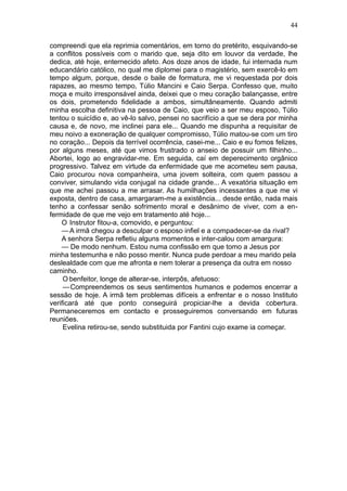 44

compreendi que ela reprimia comentários, em torno do pretérito, esquivando-se
a conflitos possíveis com o marido que, seja dito em louvor da verdade, lhe
dedica, até hoje, enternecido afeto. Aos doze anos de idade, fui internada num
educandário católico, no qual me diplomei para o magistério, sem exercê-lo em
tempo algum, porque, desde o baile de formatura, me vi requestada por dois
rapazes, ao mesmo tempo, Túlio Mancini e Caio Serpa. Confesso que, muito
moça e muito irresponsável ainda, deixei que o meu coração balançasse, entre
os dois, prometendo fidelidade a ambos, simultâneamente. Quando admiti
minha escolha definitiva na pessoa de Caio, que veio a ser meu esposo, Túlio
tentou o suicídio e, ao vê-lo salvo, pensei no sacrifício a que se dera por minha
causa e, de novo, me inclinei para ele... Quando me dispunha a requisitar de
meu noivo a exoneração de qualquer compromisso, Túlio matou-se com um tiro
no coração... Depois da terrível ocorrência, casei-me... Caio e eu fomos felizes,
por alguns meses, até que vimos frustrado o anseio de possuir um filhinho...
Abortei, logo ao engravidar-me. Em seguida, caí em deperecimento orgânico
progressivo. Talvez em virtude da enfermidade que me acometeu sem pausa,
Caio procurou nova companheira, uma jovem solteira, com quem passou a
conviver, simulando vida conjugal na cidade grande... A vexatória situação em
que me achei passou a me arrasar. As humilhações incessantes a que me vi
exposta, dentro de casa, amargaram-me a existência... desde então, nada mais
tenho a confessar senão sofrimento moral e desânimo de viver, com a en-
fermidade de que me vejo em tratamento até hoje...
    O Instrutor fitou-a, comovido, e perguntou:
    — A irmã chegou a desculpar o esposo infiel e a compadecer-se da rival?
    A senhora Serpa refletiu alguns momentos e inter-calou com amargura:
    — De modo nenhum. Estou numa confissão em que tomo a Jesus por
minha testemunha e não posso mentir. Nunca pude perdoar a meu marido pela
deslealdade com que me afronta e nem tolerar a presença da outra em nosso
caminho.
     O benfeitor, longe de alterar-se, interpôs, afetuoso:
     — Compreendemos os seus sentimentos humanos e podemos encerrar a
sessão de hoje. A irmã tem problemas difíceis a enfrentar e o nosso Instituto
verificará até que ponto conseguirá propiciar-lhe a devida cobertura.
Permaneceremos em contacto e prosseguiremos conversando em futuras
reuniões.
     Evelina retirou-se, sendo substituida por Fantini cujo exame ia começar.
 