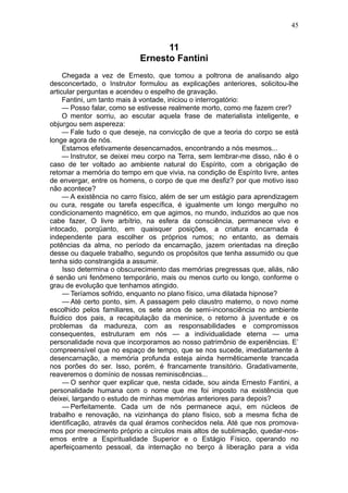 45


                                 11
                           Ernesto Fantini
     Chegada a vez de Ernesto, que tomou a poltrona de analisando algo
desconcertado, o Instrutor formulou as explicações anteriores, solicitou-lhe
articular perguntas e acendeu o espelho de gravação.
     Fantini, um tanto mais à vontade, iniciou o interrogatório:
     — Posso falar, como se estivesse realmente morto, como me fazem crer?
     O mentor sorriu, ao escutar aquela frase de materialista inteligente, e
objurgou sem aspereza:
     — Fale tudo o que deseje, na convicção de que a teoria do corpo se está
longe agora de nós.
     Estamos efetivamente desencarnados, encontrando a nós mesmos...
     — Instrutor, se deixei meu corpo na Terra, sem lembrar-me disso, não é o
caso de ter voltado ao ambiente natural do Espírito, com a obrigação de
retomar a memória do tempo em que vivia, na condição de Espírito livre, antes
de envergar, entre os homens, o corpo de que me desfiz? por que motivo isso
não acontece?
     — A existência no carro físico, além de ser um estágio para aprendizagem
ou cura, resgate ou tarefa específica, é igualmente um longo mergulho no
condicionamento magnético, em que agimos, no mundo, induzidos ao que nos
cabe fazer, O livre arbítrio, na esfera da consciência, permanece vivo e
intocado, porqüanto, em quaisquer posições, a criatura encarnada é
independente para escolher os próprios rumos; no entanto, as demais
potências da alma, no período da encarnação, jazem orientadas na direção
desse ou daquele trabalho, segundo os propósitos que tenha assumido ou que
tenha sido constrangida a assumir.
     Isso determina o obscurecimento das memórias pregressas que, aliás, não
é senão uni fenômeno temporário, mais ou menos curto ou longo, conforme o
grau de evolução que tenhamos atingido.
     — Teríamos sofrido, enquanto no plano físico, uma dilatada hipnose?
     — Até certo ponto, sim. A passagem pelo claustro materno, o novo nome
escolhido pelos familiares, os sete anos de semi-inconsciência no ambiente
fluídico dos pais, a recapitulação da meninice, o retorno à juventude e os
problemas da madureza, com as responsabilidades e compromissos
consequentes, estruturam em nós — a individualidade eterna — uma
personalidade nova que incorporamos ao nosso patrimônio de experiências. E’
compreensível que no espaço de tempo, que se nos sucede, imediatamente à
desencarnação, a memória profunda esteja ainda hermêticamente trancada
nos porões do ser. Isso, porém, é francamente transitório. Gradativamente,
reaveremos o domínio de nossas reminiscências...
     — O senhor quer explicar que, nesta cidade, sou ainda Ernesto Fantini, a
personalidade humana com o nome que me foi imposto na existência que
deixei, largando o estudo de minhas memórias anteriores para depois?
     — Perfeitamente. Cada um de nós permanece aqui, em núcleos de
trabalho e renovação, na vizinhança do plano físico, sob a mesma ficha de
identificação, através da qual éramos conhecidos nela. Até que nos promova-
mos por merecimento próprio a círculos mais altos de sublimação, quedar-nos-
emos entre a Espiritualidade Superior e o Estágio Físico, operando no
aperfeiçoamento pessoal, da internação no berço à liberação para a vida
 