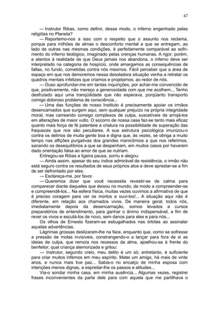 47

     — Instrutor Ribas, como definir, desse modo, o inferno engenhado pelas
religiões no Planeta?
     — Reportemo-nos a isso com o respeito que o assunto nos reclama,
porque para milhões de almas o desconforto mental a que se entregam, ao
lado de outras nas mesmas condições, é perfeitamente comparável ao sofri-
mento do inferno teológico, imaginado pelas crenças humanas. A rigor, porém,
e atentos à realidade de que Deus jamais nos abandona, o inferno deve ser
interpretado na categoria de hospício, onde amargamos as consequências de
faltas, no fundo, cometidas contra nós mesmos. Fácil perceber que a área de
espaço em que nos demoremos nessa desoladora situação venha a retratar os
quadros mentais infelizes que criamos e projetamos, ao redor de nós.
     — Ouso aprofundar-me em tantas inquirições, por achar-me convencido de
que, positivamente, não mereço a generosidade com que me acolhem... Tenho
desfrutado aqui uma tranqüilidade que não esperava, porqüanto transporto
comigo doloroso problema de consciência...
     — Uma das funções de nosso Instituto é precisamente apoiar os irmãos
desencarnados que surgem aqui, sem qualquer prejuízo na própria integridade
moral, mas carreando consigo complexos de culpa, suscetíveis de arrojá-los
em alterações de maior vulto. O socorro de nossa casa faz-se tanto mais eficaz
quanto mais força de fé patenteie a criatura na possibilidade de superação das
fraquezas que nos são peculiares. A sua estrutura psicológica imunizou-o
contra os delírios de muita gente boa e digna que, às vezes, se obriga a muito
tempo nas aflições purgativas dos grandes manicômios a que nos referimos,
sanando os desequilíbrios a que se despenham, em muitos casos por haverem
dado orientação falsa ao amor de que se nutriam.
     Entregou-se Ribas a ligeira pausa, sorriu e alegou:
     — Ainda assim, apesar do seu índice admirável de resistência, o irmão não
está seguro contra os resultados de seus próprios atos e deve aprestar-se a fim
de ser defrontado por eles.
     — Esclareça-me, por favor.
     — Queremos dizer que você necessita revestir-se de calma para
comparecer diante daqueles que deixou no mundo, de modo a compreender-se
e compreendê-los... Na esfera física, muitas vezes ouvimos a afirmativa de que
é preciso coragem para ver os mortos e ouvi-los!... A situação aqui não é
diferente, em relação aos chamados vivos. De maneira geral, todos nós,
imediatamente depois da desencarnação, somos levados a cursos
preparatórios de entendimento, para ganhar o ânimo indispensável, a fim de
rever os vivos e escutá-los de novo, sem danos para eles e para nós...
     Os olhos de Ernesto fizeram-se esbugalhados nas órbitas ao assinalar
aquelas advertências.
     Lágrimas grossas deslizaram-lhe na face, enquanto que, como se sofresse
a pressão de molas invisíveis, constrangendo-o a lançar para fora de si as
ideias de culpa, que remoía nos recessos da alma, ajoelhou-se à frente do
benfeitor, qual criança atemorizada e gritou:
     — Instrutor, segundo creio, meu delito é um só; entretanto, é suficiente
para criar muitos infernos em meu espírito. Matei um amigo, há mais de vinte
anos, e nunca mais tive paz... Sabia-o no encalço de minha esposa com
intenções menos dignas, a espreitar-lhe os passos e atitudes...
     Via-o sondar minha casa, em minha ausência... Algumas vezes, registrei
frases inconvenientes da parte dele para com aquela que me partilhava o
 
