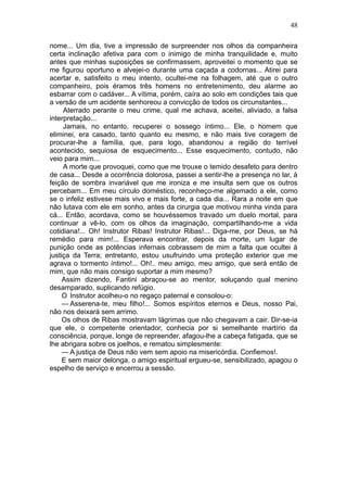 48

nome... Um dia, tive a impressão de surpreender nos olhos da companheira
certa inclinação afetiva para com o inimigo de minha tranquilidade e, muito
antes que minhas suposições se confirmassem, aproveitei o momento que se
me figurou oportuno e alvejei-o durante uma caçada a codornas... Atirei para
acertar e, satisfeito o meu intento, ocultei-me na folhagem, até que o outro
companheiro, pois éramos três homens no entretenimento, deu alarme ao
esbarrar com o cadáver... A vítima, porém, caíra ao solo em condições tais que
a versão de um acidente senhoreou a convicção de todos os circunstantes...
     Aterrado perante o meu crime, qual me achava, aceitei, aliviado, a falsa
interpretação...
     Jamais, no entanto, recuperei o sossego íntimo... Ele, o homem que
eliminei, era casado, tanto quanto eu mesmo, e não mais tive coragem de
procurar-lhe a família, que, para logo, abandonou a região do terrível
acontecido, sequiosa de esquecimento... Esse esquecimento, contudo, não
veio para mim...
     A morte que provoquei, como que me trouxe o temido desafeto para dentro
de casa... Desde a ocorrência dolorosa, passei a sentir-lhe a presença no lar, à
feição de sombra invariável que me ironiza e me insulta sem que os outros
percebam... Em meu círculo doméstico, reconheço-me algemado a ele, como
se o infeliz estivese mais vivo e mais forte, a cada dia... Rara a noite em que
não lutava com ele em sonho, antes da cirurgia que motivou minha vinda para
cá... Então, acordava, como se houvéssemos travado um duelo mortal, para
continuar a vê-lo, com os olhos da imaginação, compartilhando-me a vida
cotidiana!... Oh! Instrutor Ribas! Instrutor Ribas!... Diga-me, por Deus, se há
remédio para mim!... Esperava encontrar, depois da morte, um lugar de
punição onde as potências infernais cobrassem de mim a falta que ocultei à
justiça da Terra; entretanto, estou usufruindo uma proteção exterior que me
agrava o tormento íntimo!... Oh!.. meu amigo, meu amigo, que será então de
mim, que não mais consigo suportar a mim mesmo?
     Assim dizendo, Fantini abraçou-se ao mentor, soluçando qual menino
desamparado, suplicando refúgio.
     O Instrutor acolheu-o no regaço paternal e consolou-o:
     — Asserena-te, meu filho!... Somos espíritos eternos e Deus, nosso Pai,
não nos deixará sem arrimo.
     Os olhos de Ribas mostravam lágrimas que não chegavam a cair. Dir-se-ia
que ele, o competente orientador, conhecia por si semelhante martírio da
consciência, porque, longe de repreender, afagou-lhe a cabeça fatigada, que se
lhe abrigara sobre os joelhos, e rematou simplesmente:
     — A justiça de Deus não vem sem apoio na misericórdia. Confiemos!.
     E sem maior delonga, o amigo espiritual ergueu-se, sensibilizado, apagou o
espelho de serviço e encerrou a sessão.
 