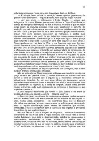 55

voluntária sujeição de nossa parte aos dispositivos das Leis de Deus.
      — E porque Deus permite a formação desses quistos gigantescos de
perturbação e desordem? — inquiriu Ernesto, num rasgo de lógica humana.
      — Ah! meu amigo — obtemperou o Irmão Cláudio —, sempre que
indagamos de nossos Maiores porque não interfere a Divina Providência no
campo da inteligência corrompida no mal, a resposta invariável é que o Criador
exige sejam as criaturas deixadas livres para escolherem o caminho de
evolução que melhor lhes pareça, seja uma avenida de estrelas ou uma vereda
de lama. Deus quer que todos os seus filhos tenham a própria individualidade,
creiam nele como possam, conservem as inclinações e gostos mais
consentâneos com o seu modo de ser, trabalhem como e quanto desejem e
habitem onde quiserem. Sômente exige — e exige com rigor — que a justiça
seja cumprida e respeitada. «A cada um será dado segundo as suas obras.»
Todos receberemos, nas Leis da Vida, o que fizermos, pelo que fizermos,
quanto fizermos e como fizermos. De conformidade com os Preceitos Divinos,
podemos viver e conviver uns com os outros, consoante os padrões de escolha
e afetividade que elejamos; entretanto, em qualquer plano de consciência, do
mais inferior ao mais sublime, o prejuízo ao próximo, a ofensa aos outros, a
criminalidade e a ingratidão colhem dolorosos e inevitáveis reajustes, na pauta
dos princípios de causa e efeito que impõem amargas penas aos infratores.
Somos livres para desenvolver as nossas tendências, cultivá-las e aperfeiçoá-
las, mas devemos concordar com os Estatutos do Bem Eterno, cujos artigos e
parágrafos estabelecem sejam feitas e mantidas, no bem de todos e no amparo
desinteressado aos outros, as garantias de nosso próprio bem.
     Atingindo a orla escura da esquisita povoação, que começava, aqui e além
surgiam criaturas andrajosas e alheadas.
     Não se podia afirmar fôssem criaturas análogas aos mendigos, de alguma
praça terrena, em penúria. Esse ou aquele habitante do imenso arrabalde
davam a ideia de pessoas que o orgulho ou a indiferença tornavam es-
piritualmente distantes. De par com esse gênero de transeuntes, outros
apareciam entremostrando ironia e desprezo na mímica escarnecedora com
que apontavam os viajantes ou a estes se dirigiam. Quase todos exibiam
roupas estranhas, cada qual obedecendo às condições e dignidades a que
supunham pertencer.
     A uma pergunta desfechada por Fantini — pois Evelina e ele eram os
únicos adventícios na equipe socorrista — Cláudio observou:
     — De modo geral, os milhares de irmãos que se abrigam nestas paragens
não se aceitam como são. Habituaram-se de tal maneira às simulações —
aliás, muitas vezes, necessárias — da experiência física, que se declaram
ofendidos pela verdade. Viveram, anos e anos, na esfera carnal, desfrutando
essa ou aquela consideração pelos valores de superfície que exibiam,
enfatuados, e não se conformam com a supressão dos enganos e privilégios
imaginários de que se alimentavam...
     Narcisos fixados à própria imagem na retaguarda... Muitos se transferiram
diretamente da vida física para a região nebulosa sob nossa vista, e outros
muitos habitaram, logo após a desencarnação, cidades de recuperação e
adestramento, semelhantes à nossa; entretanto, à medida que se
evidenciavam, tais quais ainda são na realidade, absolutamente sem quaisquer
simulacros dos muitos de que se valiam na estância terrestre para encobrirem
o “eu” verdadeiro, rebelaram-se contra a luz do Mundo Espiritual que nos
 