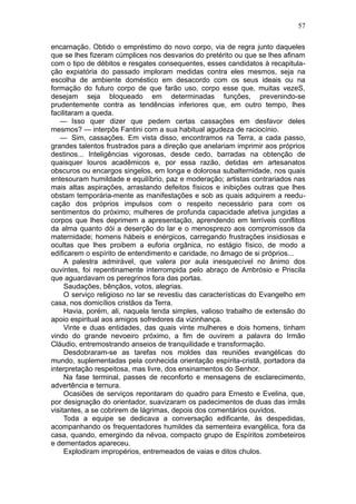 57

encarnação. Obtido o empréstimo do novo corpo, via de regra junto daqueles
que se lhes fizeram cúmplices nos desvarios do pretérito ou que se lhes afinam
com o tipo de débitos e resgates consequentes, esses candidatos à recapitula-
ção expiatória do passado imploram medidas contra eles mesmos, seja na
escolha de ambiente doméstico em desacordo com os seus ideais ou na
formação do futuro corpo de que farão uso, corpo esse que, muitas vezeS,
desejam seja bloqueado em determinadas funções, prevenindo-se
prudentemente contra as tendências inferiores que, em outro tempo, lhes
facilitaram a queda.
   — Isso quer dizer que pedem certas cassações em desfavor deles
mesmos? — interpôs Fantini com a sua habitual agudeza de raciocínio.
   — Sim, cassações. Em vista disso, encontramos na Terra, a cada passo,
grandes talentos frustrados para a direção que anelariam imprimir aos próprios
destinos... Inteligências vigorosas, desde cedo, barradas na obtenção de
quaisquer louros acadêmicos e, por essa razão, detidas em artesanatos
obscuros ou encargos singelos, em longa e dolorosa subalternidade, nos quais
entesouram humildade e equilíbrio, paz e moderação; artistas contrariados nas
mais altas aspirações, arrastando defeitos físicos e inibições outras que lhes
obstam temporária-mente as manifestações e sob as quais adquirem a reedu-
cação dos próprios impulsos com o respeito necessário para com os
sentimentos do próximo; mulheres de profunda capacidade afetiva jungidas a
corpos que lhes deprimem a apresentação, aprendendo em terríveis conflitos
da alma quanto dói a deserção do lar e o menosprezo aos compromissos da
maternidade; homens hábeis e enérgicos, carregando frustrações insidiosas e
ocultas que lhes proibem a euforia orgânica, no estágio físico, de modo a
edificarem o espírito de entendimento e caridade, no âmago de si próprios...
     A palestra admirável, que valera por aula inesquecível no ânimo dos
ouvintes, foi repentinamente interrompida pelo abraço de Ambrósio e Priscila
que aguardavam os peregrinos fora das portas.
     Saudações, bênçãos, votos, alegrias.
     O serviço religioso no lar se revestiu das características do Evangelho em
casa, nos domicílios cristãos da Terra.
     Havia, porém, ali, naquela tenda simples, valioso trabalho de extensão do
apoio espiritual aos amigos sofredores da vizinhança.
     Vinte e duas entidades, das quais vinte mulheres e dois homens, tinham
vindo do grande nevoeiro próximo, a fim de ouvirem a palavra do Irmão
Cláudio, entremostrando anseios de tranquilidade e transformação.
     Desdobraram-se as tarefas nos moldes das reuniões evangélicas do
mundo, suplementadas pela conhecida orientação espírita-cristã, portadora da
interpretação respeitosa, mas livre, dos ensinamentos do Senhor.
     Na fase terminal, passes de reconforto e mensagens de esclarecimento,
advertência e ternura.
     Ocasiões de serviços repontaram do quadro para Ernesto e Evelina, que,
por designação do orientador, suavizaram os padecimentos de duas das irmãs
visitantes, a se cobrirem de lágrimas, depois dos comentários ouvidos.
     Toda a equipe se dedicava a conversação edificante, às despedidas,
acompanhando os frequentadores humildes da sementeira evangélica, fora da
casa, quando, emergindo da névoa, compacto grupo de Espíritos zombeteiros
e dementados apareceu.
     Explodiram impropérios, entremeados de vaias e ditos chulos.
 