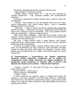 58

     Prevenindo, especialmente aos dois recrutas, Cláudio avisou:
     —Não se aflijam. A ocorrência é normal...
     —Patifes! Sumam, sumam daqui! (1) — rugiu um dos atacantes de
vozeirão descomunal — não queremos sermões, nem encomendamos
conselhos.
     Amainando a saraivada de insultos, Cláudio tomou a palavra e falou alto,
sem alterar-se:
     —Irmãos!... Para aqueles de vós que desejais vida nova com Jesus,
somos companheiros mais íntimos desde agora!... Vinde à verdadeira
libertação! Unamo-nos em Cristo!...
     - Hipócritas!... — reagiu a mesma voz troante, seguida pelas gargalhadas
irônicas de muitos — nada temos com Jesus!... Mascarados! Vocês todos são
iguais a nós, vestidos na capa de santarrões!... Nós é que podemos chamar
vocês para a liberdade!... Larguem as asas de barro!...
     Anjos cotós! Cães enfeitados!... Vocês são tão humanos, quanto nós
mesmos!... Se são corajosos, deixem de ser burros velhos no freio da disciplina
e venham ser livres como somos!...
     Dito isso, a malta avançou sobre o grupo fraterno, mas Cláudio,
evidentemente em oração, ergueu a destra e um fio de luz cortou o pequeno
espaço que isolava os agressores.
     A chusma de infelizes estacou, aterrada. Alguns deles caíram no solo,
como que traumatizados por força incoercível, outros resistiram vomitando
injúrias, ao passo que outros ainda fugiam em disparada... Todavia, dentre
aqueles que se mantinham de pé, um deles, muito jovem, bradou com acento
inesquecível:

(1) Compreendemos a inconveniência das citações pejorativas;
entretanto, embora esmaecidas, acreditamos que as reações dos
companheiros menos felizes, internados em regiões hospitalares ou
purgatoriais, devem comparecer no presente relato, de modo a não
fugirmos do encontro com a verdade. — Nota do autor espiritual.

    — Evelina!... Evelina!... É você aqui? Oh! Estou vivo, estamos vivos!...
Quero Jesus! Jesus!
    Socorro! Socorro!... Quero Jesus!...
    Cláudio aquiesceu, compadecido:
    — Vinde!... Vinde!...
    O moço arrancou-se da quadrilha, seguiu na direção que Cláudio lhe
indicava e, em poucos momentos, a senhora Serpa, trêmula e consternada,
tinha diante de si, Túlio Mancini, aquele mesmo rapaz a quem amara noutro
tempo e que, segundo estava convencida, havia descambado nas trevas do
suicídio por sua causa.
 