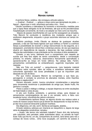 59


                                 14
                             Novos rumos
    A senhora Serpa, extática, não conseguiu articular palavra.
    — Evelina!... Evelina!... — gritava o moço como que dementado de júbilo. —
Agora!... Agora que vi você, reconheço que estou vivo... Vivo!...
    Cláudio considerou a delicadeza do momento e recomendou medidas para
que o rapaz fôsse abrigado no lar de Ambrósio, até que se lhe providenciasse
hospitalização conveniente, de modo a se adaptar ao meio como se impunha.
     Depois de passes reconfortantes em que se lhe sossegaram as emoções,
Túlio Mancini foi conduzido à residência dos modestos amigos que o
acolheram alegremente, enquanto o grupo socorrista retornava ao campo do-
méstico.
     Distinto psicólogo, Irmão Cláudio se absteve de quaisquer alusões
pessoais, a não ser nas frases ligeiras com que notificou a Fantini e à senhora
Serpa a possibilidade de reverem o amigo reencontrado no dia seguinte, se o
desejassem, prometendo indicar-lhes o endereço preciso, de vez que esperava
situá-lo em dependência de reajuste e descanso, tão logo pudesse avistar
alguma das autoridades a cuja orientação se lhe vinculava a obra assistencial.
     Ernesto, a seu turno, estimaria ouvir a companheira com respeito ao
suicida que lhes fora objeto de tantos comentários, desde a conversação
primeira; no entanto, calava-se, observando-a francamente aparvalhada e
apoiando-se-lhe ao braço em fundo silêncio. Na cabeça dele, Fantini,
pensamentos contraditórios se embaralhavam, sugerindo inquirições sem
resposta.
     Não era Túlio um suicida? — perguntava-se. Lera bastante material
informativo sobre suicidas, além da morte, e acreditava estivessem eles
comumente agoniados nas duras penalidades a que se impunham pelo
desacato às Leis de Deus.
     Por que motivo escapara Mancini às corrigendas a que fazia jus,
pervagando à vontade na província de alienados mentais, entre Espíritos
rebeldes e vagabundos?
     Homem educado, porém, buscou emudecer considerações e perguntas
para únicamente reverenciar a perplexidade da amiga que, desde muito, lhe
ganhara o coração.
     Passo a passo e diálogo a diálogo, a equipe dispersou-se entre saudações
de fraternidade e votos de paz.
     A sós com Evelina, entretanto, o generoso amigo, para dissipar os
pensamentos constrangedores de que a via cercada, sorriu e falou com
excelente humor, infundindo-lhe calma e otimismo:
     — Excelentíssima senhora Serpa, se alguma dúvida nos restava sobre a
morte de nossos corpos físicos que já devem ter desaparecido no bojo da terra,
já não nos é possível doravante qualquer incerteza.
     Ela diligenciou, em vão, sorrir. Sentia-se esmagada, abatida...
     Ernesto redobrou esforços por chamá-la ao reequilíbrio e, depois de larga
série de alegações construtivas, rematou:
     — Acaso, não temos nós solicitado trabalho? Quem dirá não tenhamos
sido induzidos, sem perceber, pelas autoridades daqui, ao achado de hoje?
Esse Túlio que lhe foi, um dia, companheiro de sonhos, será talvez para nós o
começo de novos rumos... Uma nova ocupação, um caminho de acesso à
 