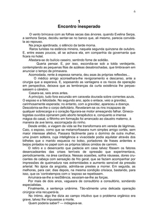 6


                                 1
                        Encontro inesperado
     O vento brincava com as folhas secas das árvores. quando Evelina Serpa,
a senhora Serpa, decidiu sentar-se no banco que, ali mesmo, parecia convidá-
la ao repouso.
     Na praça ajardinada, o silêncio da tarde morna.
     Raros turistas na estância mineira, naquela segunda quinzena de outubro.
E, entre esses poucos, ali se achava ela, em companhia da governanta que
ficara no hotel.
     Afastara-se do bulício caseiro, sentindo fome de solidão.
           Queria pensar. E, por isso, escondia-se sob a tolda verdejante,
contemplando as pequenas filas de azáleas desabrochadas, que timbravam em
anunciar o tempo de primavera.
     Acomodada, rente à espessa ramaria, deu asas às próprias reflexões...
         O médico amigo aconselhara-lhe revigoramento e descanso, ante a
cirurgia que a esperava. E, sopesando as vantagens e os riscos da operação
em perspectiva, deixava que as lembranças da curta existência lhe perpas-
sassem o cérebro.
     Casara-se, seis anos antes.
     A princípio, tudo fora excursão em caravela dourada sobre correntes azuis.
O esposo e a felicidade. No segundo ano, após o enlace, veio a gravidez,
carinhosamente esperada; no entanto, com a gravidez, apareceu a doença.
Descobrira-se-lhe o corpo deficitário. Revelaram-se os rins incapazes de
qualquer sobrecarga e o coração figurara-se motor ameaçando falhar. Gineco-
logistas ouvidos opinaram pelo aborto terapêutico e, conquanto a imensa
mágoa do casal, o filhinho em formação foi arrancado ao claustro materno, à
maneira de ave tenra, escorraçada do ninho.
    Desde então, a viagem da vida se lhe transformara em vereda de lágrimas.
Caio, o esposo, como que se metamorfoseara num simples amigo cortês, sem
maior interesse afetivo. Passara fàcilmente para o domínio de outra mulher,
uma jovem solteira, cuja inteligência e vivacidade podia aquilatar através dos
bilhetes que o marido esquecia no bolso, portadores de frases ardentes e
beijos pintados no papel com os próprios lábios úmidos de carmim.
    O retiro e o desencanto que padecia em casa talvez fôssem os fatores
desencadeantes das crises terríveis de opressão que experimentava,
periodicamente, na área cardíaca. Nessas ocasiões, sofria náuseas, dores cru-
ciantes de cabeça com sensação de frio geral, que se faziam acompanhar por
impressões de queimadura nas extremidades e aumento sensível da pressão
arterial. No ápice da angústia, admitia-se prestes a morrer. Em seguida, as
melhoras, para cair, dias depois, na mesma condição crisíaca, bastando, para
isso, que os ‘contratempos com o ‘esposo se repetissem.
    Arruinara-se-lhe a resiStência, esvaíam-se-lhe as forças.
    Por mais de dois anos, vagueara de consultório a consultório, sondando
especialistas.
    Finalmente, a sentença unânime. Tão-sômente uma delicada operação
cirúrgica viria recuperá-la.
     No íntimo, algo lhe dizia ao campo intuitivo que o problema orgânico era
grave, talvez lhe impusesse a morte.
     Quem poderia saber? — indagava-se.
 