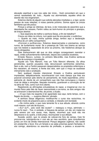 60

elevação espiritual a que nos cabe dar início... Você concordará em que o
vemos necessitado de. tudo... Aquela voz atormentada, aqueles olhos de
doente não nos enganariam.
     Estamos diante de alguém que solicita atenções imediatas e, a rigor, sendo
pessoa de suas relações, é nosso parente próximo. Somos agora os únicos
familiares que ele possui.
     Porque a amiga se referisse, de leve, à dor misturada de assombro que a
descoberta lhe causara, Fantini voltou ao bom-humor do princípio e gracejou,
de braços abertos:
     — Que esperaria de melhor a senhora Serpa, a fim de trabalhar?
     Cravou as mãos na cintura, num gesto que lhe era peculiar, e sublinhou:
     — Quanto ao mais, minha querida amiga, lembro aqui a declaração
filosófica de um velho companheiro:
     «Convivei e purificai-vos». Estamos desencarnados e precisamos, como
nunca, de burilamento moral. Se a presença de Túlio nos chama ao serviço
que nos testará a capacidade de amor ao próximo, não hesitemos abraçar as
novas obrigações.
     Dias transcorreram até que os dois amigos conseguissem reavistar o
rapaz, então suficientemente melhorado, depois dos cuidados recebidos.
     Ernesto fitava-o, curioso, no primeiro tête-à-tête, mas Evelina sentia-se
tomada de surpresa e inquietação.
     Aquele era Túlio Mancini, mas um Túlio Mancini diferente, Os olhos
penetrantes, quando pousados nela, denunciavam sentimentos estranhos.
Nem a ela, nem a Fantini passavam despercebidos os propósitos enfermiços a
lhe nascerem, ali mesmo, à frente dos dois, sem que o moço se soubesse
intimamente visto e analisado.
     Sem qualquer impulso intencional, Ernesto e Evelina permutavam
impressões, telepàticamente, reconhecendo com mais clareza que lhes era
possível conversar pelo idioma do pensamento, de modo espontâneo, princi-
palmente ali, diante de um companheiro que não lhes comungava o mesmo
nível de idéias e emoções. Naquele momento, guardavam a convicção de ler
na alma de Túlio, como num livro aberto.
     Registrando as afirmações entusiásticas do rapaz, a imaginar-se vivo no
mundo físico pelo fato de haver reencontrado a ex-noiva, os dois amigos não
se animavam a desmanchar-lhe, de pronto, a ilusão.
     —O que mais me espanta é ter agüentado isso aqui, tanto tempo, com o
flagelo da dúvida... — suspirou Mancini, aliviado.
     A senhora Serpa diligenciou modificar-lhe o curso dos raciocínios, no
evidente intuito de prepará-lo para a verdade, e interpôs com bondade:
     —De minha parte, o que mais lamentei foi a sua atitude, atirando contra
você mesmo, num ato de loucura...
     —Eu? eu?!... pois você não soube? — redarguiu o moço, admirado —
nunca fiz isso!... Tive, é verdade, a fraqueza de pensar, um dia, em matar-me
pelo veneno por sua causa, mas, depois, reconheci que você não me
desprezava e eu queria, a todo preço, reconquistar a sua afeição.
     Sucede, porém, que no anseio de colocar-me fora de campo, Caio foi
procurar-me, solicitando-me ir com ele ao meu escritório, para consultarmos
juntos um livro de Direito Internacional. Porque alegasse urgência, não vacilei
em prestar-lhe o favor. Era um feriado e as salas próximas jaziam fechadas. A
sós comigo, abandonou os assuntos da profissão, e passou a acusar-me.
 