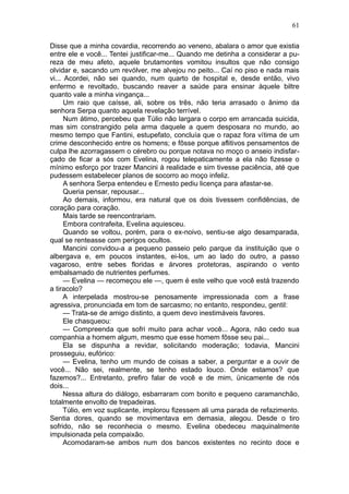 61

Disse que a minha covardia, recorrendo ao veneno, abalara o amor que existia
entre ele e você... Tentei justificar-me... Quando me detinha a considerar a pu-
reza de meu afeto, aquele brutamontes vomitou insultos que não consigo
olvidar e, sacando um revólver, me alvejou no peito... Caí no piso e nada mais
vi... Acordei, não sei quando, num quarto de hospital e, desde então, vivo
enfermo e revoltado, buscando reaver a saúde para ensinar àquele biltre
quanto vale a minha vingança...
      Um raio que caísse, ali, sobre os três, não teria arrasado o ânimo da
senhora Serpa quanto aquela revelação terrível.
      Num átimo, percebeu que Túlio não largara o corpo em arrancada suicida,
mas sim constrangido pela arma daquele a quem desposara no mundo, ao
mesmo tempo que Fantini, estupefato, concluía que o rapaz fora vítima de um
crime desconhecido entre os homens; e fôsse porque aflitivos pensamentos de
culpa lhe azorragassem o cérebro ou porque notava no moço o anseio indisfar-
çado de ficar a sós com Evelina, rogou telepaticamente a ela não fizesse o
mínimo esforço por trazer Mancini à realidade e sim tivesse paciência, até que
pudessem estabelecer planos de socorro ao moço infeliz.
      A senhora Serpa entendeu e Ernesto pediu licença para afastar-se.
      Queria pensar, repousar...
      Ao demais, informou, era natural que os dois tivessem confidências, de
coração para coração.
      Mais tarde se reencontrariam.
      Embora contrafeita, Evelina aquiesceu.
      Quando se voltou, porém, para o ex-noivo, sentiu-se algo desamparada,
qual se renteasse com perigos ocultos.
      Mancini convidou-a a pequeno passeio pelo parque da instituição que o
albergava e, em poucos instantes, ei-los, um ao lado do outro, a passo
vagaroso, entre sebes floridas e árvores protetoras, aspirando o vento
embalsamado de nutrientes perfumes.
      — Evelina — recomeçou ele —, quem é este velho que você está trazendo
a tiracolo?
      A interpelada mostrou-se penosamente impressionada com a frase
agressiva, pronunciada em tom de sarcasmo; no entanto, respondeu, gentil:
      — Trata-se de amigo distinto, a quem devo inestimáveis favores.
      Ele chasqueou:
      — Compreenda que sofri muito para achar você... Agora, não cedo sua
companhia a homem algum, mesmo que esse homem fôsse seu pai...
      Ela se dispunha a revidar, solicitando moderação; todavia, Mancini
prosseguiu, eufórico:
      — Evelina, tenho um mundo de coisas a saber, a perguntar e a ouvir de
você... Não sei, realmente, se tenho estado louco. Onde estamos? que
fazemos?... Entretanto, prefiro falar de você e de mim, ünicamente de nós
dois...
      Nessa altura do diálogo, esbarraram com bonito e pequeno caramanchão,
totalmente envolto de trepadeiras.
      Túlio, em voz suplicante, implorou fizessem ali uma parada de refazimento.
Sentia dores, quando se movimentava em demasia, alegou. Desde o tiro
sofrido, não se reconhecia o mesmo. Evelina obedeceu maquinalmente
impulsionada pela compaixão.
      Acomodaram-se ambos num dos bancos existentes no recinto doce e
 