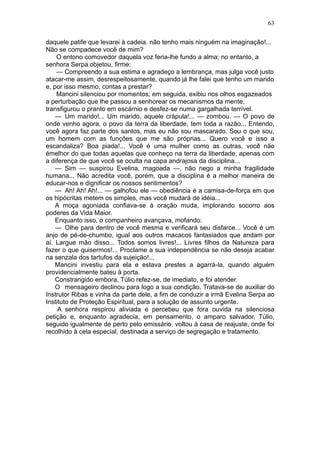 63

daquele patife que levarei à cadeia. não tenho mais ninguém na imaginação!...
Não se compadece você de mim?
    O entono comovedor daquela voz feria-lhe fundo a alma; no entanto, a
senhora Serpa objetou, firme:
    — Compreendo a sua estima e agradeço a lembrança, mas julga você justo
atacar-me assim, desrespeitosamente, quando já lhe falei que tenho um marido
e, por isso mesmo, contas a prestar?
    Mancini silenciou por momentos; em seguida, exibiu nos olhos esgazeados
a perturbação que lhe passou a senhorear os mecanismos da mente,
transfigurou o pranto em escárnio e desfez-se numa gargalhada terrível.
    — Um marido!... Um marido, aquele crápula!... — zombou. — O povo de
onde venho agora, o povo da terra da liberdade, tem toda a razão... Entendo,
você agora faz parte dos santos, mas eu não sou mascarado. Sou o que sou,
um homem com as funções que me são próprias... Quero você e isso a
escandaliza? Boa piada!... Você é uma mulher como as outras, você não
émelhor do que todas aquelas que conheço na terra da liberdade, apenas com
a diferença de que você se oculta na capa andrajosa da disciplina...
    — Sim — suspirou Evelina, magoada —, não nego a minha fragilidade
humana... Não acredita você, porém, que a disciplina é a melhor maneira de
educar-nos e dignificar os nossos sentimentos?
    — Ah! Ah! Ah!... — galhofou ele — obediência é a camisa-de-força em que
os hipócritas metem os simples, mas você mudará de idéia...
    A moça agoniada confiava-se à oração muda, implorando socorro aos
poderes da Vida Maior.
    Enquanto isso, o companheiro avançava, mofando:
    — Olhe para dentro de você mesma e verificará seu disfarce... Você é um
anjo de pé-de-chumbo, igual aos outros macacos fantasiados que andam por
aí. Largue mão disso... Todos somos livres!... Livres filhos da Natureza para
fazer o que quisermos!... Proclame a sua independência se não deseja acabar
na senzala dos tartufos da sujeição!...
    Mancini investiu para ela e estava prestes a agarrá-la, quando alguém
providencialmente bateu à porta.
    Constrangido embora, Túlio refez-se, de imediato, e foi atender.
    O mensageiro declinou para logo a sua condição. Tratava-se de auxiliar do
Instrutor Ribas e vinha da parte dele, a fim de conduzir a irmã Evelina Serpa ao
Instituto de Proteção Espiritual, para a solução de assunto urgente.
     A senhora respirou aliviada e percebeu que fora ouvida na silenciosa
petição e, enquanto agradecia, em pensamento, o amparo salvador, Túlio,
seguido igualmente de perto pelo emissário, voltou à casa de reajuste, onde foi
recolhido à cela especial, destinada a serviço de segregação e tratamento.
 