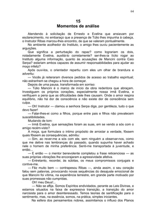 64


                               15
                        Momentos de análise
     Atendendo à solicitação de Ernesto e Evelina que ansiavam por
esclarecimento, no embaraço que a presença de Túlio lhes impunha à cabeça,
o Instrutor Ribas marcou-lhes encontro, de que se valeram pontualmente.
     No ambiente acolhedor do Instituto, o amigo lhes ouviu pacientemente as
arguições.
     Que significa a perturbação do rapaz? como lograriam os dois,
notadamente Evelina, auxiliá-lo corretamente? ser-lhes-ia lícito rogar ao
Instituto alguma informação, quanto às acusações de Mancini contra Caio
Serpa? estariam ambos capazes de assumir responsabilidades para ajudar ao
moço infeliz?
     Após ouvi-los, o orientador repartiu com eles um olhar de brandura e
advertiu:
     — Vocês já reiteraram diversos pedidos de acesso ao trabalho espiritual;
não estranhem se chegou a hora de começar.
     Depois de uma pausa, transformada em sorriso:
     — Túlio Mancini é o marco de início da obra redentora que abraçam.
Investiguem os próprios corações, especialmente nossa irmã Evelina, e
verifiquem a pena que as dificuldades dele lhes causam. Onde o amor respira
equilíbrio, não há dor de consciência e não existe dor de consciência sem
culpa.
     — Oh! Instrutor — clamou a senhora Serpa diga, por gentileza, tudo o que
devo fazer!
     — Falar-lhes-ei como a filhos, porque entre pais e filhos não prevalecem
suscetibilidades.
     Mudando de tom:
     — Irmã Evelina, que sensações foram as suas, em se vendo a sós com o
amigo recém-visto?
     A moça, que formulara o intimo propósito de arrostar a verdade, fôssem
quais fôssem as consequências, admitiu:
     — Sim, ao rever-me a sós com ele, sem ninguém a observar-nos, como
que me detive nas lembranças do passado, quando supunha haver achado
nele o homem de minha preferência. Senti-me transportada à juventude, e
então...
     — E então — o mentor benevolente completou a frase reticenciosa — as
suas próprias vibrações lhe encorajaram a agressividade afetiva.
     — Entretanto, recordei, às súbitas, os meus compromissos conjugais e
contive-me.
     — Fêz muito bem — contrapesou Ribas —, ainda assim, o seu coração
falou sem palavras, provocando novas sequências do desajuste emocional de
que Mancini foi vítima, na experiência terrestre, em grande parte motivado por
suas promessas não cumpridas.
        Oh! meu Deus!...
        — Não se aflija. Somos Espíritos endividados, perante as Leis Divinas, e
estamos situados na faixa de expressiva transição, a transição do amor
narcisista para o amor desinteressado. Temos teorias de santificação para o
sentimento, mas, na essência, somos, na prática, simples iniciantes.
        Na esfera dos pensamentos nobres, assimilamos o influxo dos Planos
 