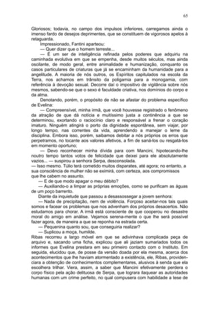 65

Gloriosos; todavia, no campo dos impulsos inferiores, carregamos ainda o
imenso fardo de desejos deprimentes, que se constituem de vigorosos apelos à
retaguarda.
     Impressionado, Fantini aparteou:
     — Quer dizer que o homem terreste...
     — É um ser de inteligência refinada pelos poderes que adquiriu na
caminhada evolutiva em que se empenha, desde muitos séculos, mas ainda
oscilante, de modo geral, entre animalidade e humanização, conquanto os
casos particulares de criaturas que já se encaminham da humanidade para a
angelitude. A maioria de nós outros, os Espíritos capitulados na escola da
Terra, nos achamos em trânsito da poligamia para a monogamia, com
referência à devoção sexual. Decorre daí o impositivo de vigilância sobre nós
mesmos, sabendo-se que o sexo é faculdade criativa, nos domínios do corpo e
da alma.
     Denotando, porém, o propósito de não se afastar do problema específico
de Evelina:
     — Compreensível, minha irmã, que você houvesse registrado o fenômeno
da atração de que dá notícia e muitíssimo justa a continência a que se
determinou, exortando o raciocínio claro e responsável a frenar o coração
imaturo. Ninguém atingirá o porto da dignidade espontânea, sem viajar, por
longo tempo, nas correntes da vida, aprendendo a manejar o leme da
disciplina. Embora isso, porém, saibamos debitar a nós próprios os erros que
perpetramos, no tocante aos valores afetivos, a fim de saná-los ou resgatá-los
em momento oportuno;
     — Devo reconhecer minha dívida para com Mancini, hipotecando-lhe
noutro tempo tantos votos de felicidade que deixei para ele absolutamente
vazios... — suspirou a senhora Serpa, desconsolada.
— Isso mesmo. Túlio terá cometido muitos disparates, até agora; no entanto, a
sua consciência de mulher não se eximirá, com certeza, aos compromissos
que lhe cabem no assunto.
    — E de que modo apagar o meu débito?
    — Auxiliando-o a limpar as próprias emoções, como se purificam as águas
de um poço barrento.
    Diante da inquietude que passou a desassossegar a jovem senhora:
    — Nada de precipitação, nem de violência. Forçoso aceitar-nos tais quais
somos e facear os problemas que nos advenham dos próprios desacertos. Não
estudamos para chorar. A irmã está consciente de que cooperou no desastre
moral do amigo em análise. Vejamos serena-mente o que lhe será possível
fazer agora, de maneira a que se reponha na estrada certa.
    — Pequenina quanto sou, que conseguiria realizar?
    — Suplicou a moça, humilde.
Ribas recorreu a largo móvel em que se adivinhava complicada peça de
arquivo e, sacando uma ficha, explicou que ali jaziam sumariados todos os
informes que Evelina prestara em seu primeiro contacto com o Instituto. Em
seguida, elucidou que, de posse da versão doada por ela mesma, acerca dos
acontecimentos que lhe haviam atormentado a existência, ele, Ribas, providen-
ciara a obtenção de conhecimentos complementares, alusivos à senda que ela
escolhera trilhar. Viera, assim, a saber que Mancini efetivamente perdera o
corpo físico pela ação delituosa de Serpa, que lograra ilaquear as autoridades
humanas com um crime perfeito, no qual compusera com habilidade a tese de
 