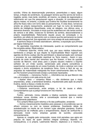 66

suicídio. Vítima da desencarnação prematura, perambulara o rapaz, algum
tempo, à feição de sonâmbulo, na paisagem terrena que lhe servira de fundo à
tragédia, sendo, mais tarde, recolhido, ali mesmo, na cidade de regeneração e
refazimento em que lhe pesquisavam agora a situação. Aí convalescera por
alguns meses; no entanto, a paixão que Evelina lhe insuflara levianamente na
alma lhe fixara nela e em torno dela os pensamentos. À vista disso, tornara-se
arredio ao próprio reerguimento, acabando por fugir no rumo do tenebroso
distrito da inteligência desenfreada, onde se relegara, nos últimos anos, a
desvarios diversos. Vinculado à moça que lhe acalentara em vão tantos sonhos
de ventura e de afeto, viciara-se no território da sombra, desconsiderando a
própria respeitabilidade. Retornando àquele pouso de consolação e re-
equilíbrio, por efeito do reencontro com a criatura que lhe permanecia na mente
por eleita inesquecível, fora agraciado com novo ensejo de auto-reeducação.
     A senhora Serpa e Ernesto assinalavam, atônitos, a exposição que primava
por lógica irretorquível.
     Às agoniadas inquirições da interessada, quanto ao comportamento que
lhe competia adotar, Ribas aclarou:
     — Podemos dizer-lhe, minha irmã, que, por seus méritos indiscutíveis,
benfeitores e amigos de que dispõe na Espiritualidade Maior rogaram aos
agentes da Divina Justiça não lhe permitissem a desencarnação sem começar
o processo de sua reabilitação espiritual na Terra mesmo... Assim é que,
através da onda mental dos remorsos que lhe ficaram, à face do suposto
suicídio de Mancini, você atraiu para o próprio claustro materno o Espírito
sofredor de um irmão suicida, sentenciado pela própria consciência a
experimentar a provação de um corpo frustrado, de modo a valorizar com mais
respeito o divino empréstimo da existência física. Como é fácil de ver, as
angústias da maternidade malograda lhe foram extremamente úteis na Terra,
por lhe haverem proporcionado ensejo a preciosas reparações.
     — Entretanto — mencionou Fantini —, informãmo-nos de que Mancini não
caiu por si próprio e sim pela arma do rival.
     — Apesar disso — consertou Ribas —, não olvidemos que o moço
empreendeu, antes, a lamentável tentativa, impulsionado pela ação da própria
Evelina, dando a Serpa o molde do crime.
     Esboçando sorriso benevolente:
     — Estamos examinando, entre amigos, a lei de causa e efeito.
Compreendamos que a justiça funciona em nós mesmos.
     — Mas...
     Fantini, admirado, iniciou debalde a tréplica vacilante. Ignorava como
entretecer novas dúvidas, ante a conceituação racional que o mentor
tranqüilamente patenteava.
     Foi o próprio Ribas quem retomou o fio das justificações. anotando:
     — Somos mecanicamente impelidos para pessoas e circunstâncias que se
afinem conosco ou com os nossos problemas. Suscitando idéias de
autodestruição na mente de um homem cujas atenções granjeara, Evelina
transportou-se da irreflexão para o arrependimento, depois de verificar-lhe a
derrocada moral numa empresa gorada de suicídio, procurada
conscientemente.
     Apenas aí, coagida pela compunção, nossa irmã percebeu que agira em
prejuízo do rapaz de quem obtivera integral confiança, lesando, em
consequência, a si própria. Lastimando Mancini, deplorava a si mesma e,
 