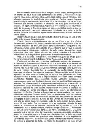 70

     Por essa razão, mentalizava-lhe a imagem, a cada passo, endereçando-lhe
em silêncio os seus mais belos pensamentos de amor. É verdade que Serpa
não lhe havia sido o consorte ideal. Além disso, sabia-o agora homicida, com
refinados recursos de inteligência para ocultar-se. Evelina, porém, humana
quanto qualquer ser humano, ponderava, de si para consigo, que ele se fizera
criminoso por amá-la. Eliminara a existência de Túlio para disputar-lhe o
coração, em agoniado lance afetivo. Aspirava a revê-lo em pessoa, haurir-lhe o
calor da presença, a fim de revigorar-se para os embates morais a que se
confiava; entretanto, por mais solicitassem permissão para visitar a família
terrena, Fantini e ela obtinham regularmente a mesma resposta dos mentores:
«muito cedo».
     Reconfortavam-se, por isso, com estudo e trabalho. De vez em vez, o tête-
ã-tête entre ambos. As confidências.
     Ernesto falava enternecidamente da esposa Elisa e da filha Celina.
Sensibilizado, entretecia no mágico painel da saudade a imagem das duas por
espelhos cristalinos de amor, em que se comprazia mirar-se, conquanto a filha
o tratasse, muitas vezes, com rebeldia cruel... Decerto que a viúva e a jovem
não arrostavam difIculdades materiais de vulto maior. Legara-lhes renda
expressiva. Boa casa. Algum dinheiro em mãos honestas a fornecer-lhes
pensão sólida e os seguros em que montara a defensiva doméstica.
     Mas... e a ausência? Indagava-se, constantemente, junto da amiga que se
lhe transformara em irmã de todas as horas. A ausência, a distância!...
     Perdiam-se os dois em conjeturas, prelibando alegrias de reencontro.
Achavam-se suficientemente informados de que entre eles e os amados do
mundo se levantava agora o muro das vibrações diferentes. Em vista disso
mesmo, não mais lhes seria possível retomar-lhes a atenção como quem volta
de uma viagem. Competia-lhes a obrigação da conformidade, perante
quaisquer transformações a que se lançassem. Nesse sentido, até ali, haviam
registrado as mais diversas narrações de mortos que procediam da Terra,
desacoroçoados e tristes, ante a impossibilidade de serem vistos, ouvidos,
assinalados, tocados pelos parentes. Muitos voltavam consolados e
esperançosos, como que libertos de laços e algemas que lhes fôssem pesados
aos corações, mas outros muitos regressavam desencantados e sorumbáticos,
evidenciando pouca disposição para conversar. Referiam-se a amigos e a
mudanças radicais na vida caseira, mencionavam desastres e falências na
ordem afetiva de almas inolvidáveis. Eles dois, porém, se identificavam
otimistas, confiantes. Evelina entusiasmava-se, derramando-se em nobres
impressões, diante de Ernesto, atento. Caio, na opinião dela, caíra em deslizes;
todavia, reabilitara-se-lhe no conceito de esposa pelo alto gabarito de ternura e
abnegação a que se elevara, durante os dias últimos da enfermidade que lhe
fora fatal ao corpo físico. Em verdade, podia ter sido desleal, durante algum
tempo, lá isso podia. Era um homem com as exigências naturais da vida
comum e obviamente se distraía, enquanto lhe aguardava a cura e o
refazimento, mas à frente da morte, diante da longa separação .... modificara-
se, parecia haver recuperado a condição do noivo, amoroso, terno... E Evelina,
ao contemplá-lo com os olhos da imaginação, supunha-o agoniado e infeliz, no
anseio de livrar-se da carne, a fim de reacolhê-la nos braços. Antecipava opi-
niões, enquanto Fantini lhe guardava, com interesse, a doce expectativa.
Solenizando alegações, asseverava que Serpa cometera até mesmo a loucura
de eliminar a presença de Túlio, no intuito de desposá-la. Fora isso terrível
 