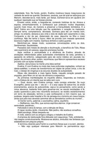 71

calamidade, fora. No fundo, porém, Evelina mostrava traços inequívocos da
vaidade de sentir-se querida. Declarava, resoluta, que tal qual se esforçava por
Mancini, desvelar-se-ia, mais tarde, por Serpa. Esmerar-se-ia em ajudá-lo em
qualquer reparação que se fizesse precisa.
     Ernesto volvia, então, a biografar-se, contando histórias do lar. Amava a
esposa, entranhadamente, e confessava que praticara muitos disparates,
quando mais moço, de maneira a preservar a tranquilidade doméstica. E a
filha? Celina era uma bênção que lhe acalentara o coração na madureza.
Sempre terna, compreensiva, devotada. Sonhara para ela um marido bom,
amigo; no entanto, deixara-a aos vinte e dois de idade sem casamento à vista.
Conquanto a dor de pai, distanciado de casa, depunha na filha a maior
confiança. Não lhe temia o futuro. Além de provida com mesada apreciável,
lecionava Inglês com mestria. Ganhava dinheiro e sabia guardar.
     Mantinham-se, desse modo, sucessivas conversações entre os dois.
Sentimentais. Saudosistas.
     Passados seis meses de atenção e doutrinação, a benefício de Túlio, Ribas
veio examiná-lo em pessoa, segundo promessa havida.
     Após verificar a pontualidade e a eficiência de Evelina, através de
anotações referendadas pelas autoridades orientadoras da casa, penetrou o
aposento do enfermo, categorizado para ele como médico em acurada ins-
peção. Ao primeiro olhar, porém, reconheceu que Mancini apresentava escasso
proveito com as lições recebidas.
     Apático, denunciava na mente uma ideia central:
     Evelina. E com Evelina no miolo das mais profundas cogitações, vinham as
ideias-satélites: o anseio de transformá-la em objeto de posse única, o tiro de
Caio, o desejo de vingança e as escuras alusões da autopiedade.
     Ribas não descobria a mais ligeira fresta, naquele coração pesado de
angústia, para filtrar um só raio de otimismo e esperança.
     Ás primeiras manifestações do inquérito afetivo, respondeu ao Instrutor,
com a tristeza de um doente que se sabe sem cura:
     — Qual, doutor, sem Evelina comigo, nada consigo entender. Se ouço
Evangelho, penso que ela — ela só — é o anjo capaz de salvar-me; se anoto
ensinamentos, acerca de autocontrole, vejo-a no pensamento, como sendo a
única alavanca, bastante forte para governar-me; se escuto exortações à fé,
acabo querendo-a para meu reconforto exclusivo; se recebo esclarecimentos
em torno de obsessão, termino a aula confessando a mim mesmo que, se
pudesse, largaria este hospital a fim de persegui-la e tomá-la em meus braços,
ainda que para isso devesse caminhar até os derradeiros confins do mundo!...
     O mentor sorriu, paternal, e aconselhou calma, equilíbrio.
     — Reflitamos, meu filho, que somos espíritos eternos. Urge conservar
serenidade, paciência...
     Felicidade é obra do tempo, com a bênção de Deus.
     O rapaz revidou ácido, irreverente. Não pedira, não aceitava conselhos.
     Hábil psicólogo, Ribas despediu-se.
     Á noite, esteve com os amigos e elogiou o trabalho de Evelina.
     A empresa de reeducação fora efetuada com segurança. Túlio, entretanto,
não reagira construtivamente. Mostrava-se abúlico, embutido nas fantasias que
estabelecera em prejuízo próprio.
     E terminou dizendo para Fantini e a senhora Serpa que o ouviam, atentos:
     — Não vejo qualquer interesse para Mancini na permanência aqui.
 