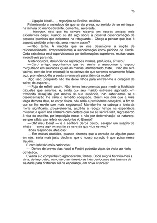 76

     — Ligação ideal!... — regozijou-se Evelina, extática.
     Patenteando a ansiedade de que se via presa, no sentido de se reintegrar
na ternura do marido distante. comentou, reverente:
     — Instrutor, noto que há sempre reserva em nossos amigos mais
experientes daqui, quando se diz algo sobre a possível desencarnação de
pessoas queridas que deixamos na retaguarda... Chego a pensar que isso é
assunto proibido entre nós, será mesmo assim?
     — Não tanto. À medida que se nos desenvolve a noção de
responsabilidade, compreendemos a reencarnação como período de escola.
Cada existência está supervisionada por deliberações superiores, muitas vezes
insondáveis para nós.
     A interlocutora, denunciando aspirações íntimas, profundas, arriscou:
     — Caro amigo, suponhamos que eu venha a reencontrar o esposo
mergulhado em saudades iguais às minhas, atormentado, triste. .. Não me será
cabível, nem de leve, encorajá-lo na certeza de que seremos novamente felizes
aqui, prometendo-lhe a ventura renovada para além da morte?
     Digo isso, porqüanto não lhe deixei filhos para entreter-lhe a coragem de
sofrer, de esperar...
     — Fuja de refletir assim. Não temos instrumentos para medir a fidelidade
daqueles que amamos, e, ainda que seu marido estivesse agoniado, em
tremendo desajuste, por motivo de sua ausência, não saberíamos se a
desencarnação lhe traria o remédio adequado. Quem nos dirá que a mais
longa demora dele, no corpo físico, não seria a providência desejável, a fim de
que se lhe revele com mais segurança? Martelar-lhe na cabeça a ideia da
morte significaria, provàvelmente, ajudá-lo a reduzir tempo na experiência
material; e quem nos afirmará com certeza que ele se sentirá feliz, regressando
à vida do espírito, por imposição nossa e não por determinação da natureza,
sempre sábia, por refletir os desígnios do Eterno?
     — Oh! meu Deus! — e a senhora Serpa deixou escapar um suspiro de
aflição — como agir em auxílio do coração que vive no meu?
     Ribas respondeu, afetuoso:
     — Em muitas ocasiões, quando dizemos que o coração de alguém pulsa
em nós, seria mais justo declarar que o nosso coração é que pulsa nesse
alguém...
    E com inflexão mais carinhosa:
    — Dentro de breves dias, você e Fantini poderão viajar, de visita ao ninho
doméstico.
    Evelina e o companheiro agradeceram, felizes. Doce alegria banhou-lhes a
alma, de improviso, como se o sentimento se lhes deslocasse das brumas da
saudade para brilhar ao sol da esperança, em novo alvorecer.
 