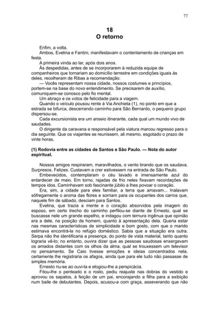 77


                                    18
                                 O retorno
    Enfim, a volta.
    Ambos, Evelina e Fantini, manifestavam o contentamento de crianças em
festa.
    A primeira vinda ao lar, após dois anos.
    Às despedidas, antes de se incorporarem à reduzida equipe de
companheiros que tornariam ao domicílio terrestre em condições iguais às
deles, recolheram de Ribas a recomendação:
    — Vocês representam nossa cidade, nossos costumes e princípios,
portem-se na base do novo entendimento. Se precisarem de auxílio,
comuniquem-se conosco pelo fio mental.
    Um abraço e os votos de felicidade para a viagem.
    Quando o veículo pousou rente à Via Anchieta (1), no ponto em que a
estrada se bifurca, descerrando caminho para São Bernardo, o pequeno grupo
dispersou-se.
    Cada excursionista era um anseio itinerante, cada qual um mundo vivo de
saudades.
    O dirigente da caravana e responsável pela viatura marcou regresso para o
dia seguinte. Que os viajantes se reunissem, ali mesmo, esgotado o prazo de
vinte horas.

(1) Rodovia entre as cidades de Santos e São Paulo. — Nota do autor
espiritual.

    Nossos amigos respiraram, maravilhados, o vento brando que os saudava.
Surpresos. Felizes. Custavam a crer estivessem na entrada de São Paulo.
    Embevecidos, contemplaram o céu lavado e imensamente azul do
entardecer de maio. Em torno, rajadas de frio neles fixavam recordações de
tempos idos. Caminhavam sob fascinante júbilo a lhes povoar o coração.
    Era, sim, a cidade para eles familiar, a terra que amavam... Inalavam
sôfregamente o aroma das flores e sorriam para os ocupantes dos carros que,
naquele fim de sábado, desciam para Santos.
    Evelina, que trazia a mente e o coração absorvidos pela imagem do
esposo, em certo trecho do caminho perfilou-se diante de Ernesto, qual se
buscasse nele um grande espelho, e indagou com ternura ingênua que opinião
era a dele, na posição de homem, quanto à apresentação dela. Queria estar
nas mesmas características de simplicidade e bom gosto, com que o marido
estimava encontrá-la no refúgio doméstico. Sabia que a situação era outra.
Serpa não lhe identificaria a presença, do ponto de vista material, tanto quanto
lograria vê-lo; no entanto, ouvira dizer que as pessoas saudosas enxergavam
os amados distantes com os olhos da alma, qual se trouxessem um televisor
no pensamento. Se Caio tivesse emoções e ideias concentrados nela,
certamente lhe registraria os afagos, ainda que para ele tudo não passasse de
simples memória.
    Ernesto riu-se ao ouvi-la e elogiou-lhe a perspicácia.
    Fitou-lhe o penteado e o rosto, pediu reajuste nas dobras do vestido e
aprovou os sapatos, à feição de um pai, encorajando a filha para a exibição
num baile de debutantes. Depois, acusou-a com graça, asseverando que não
 