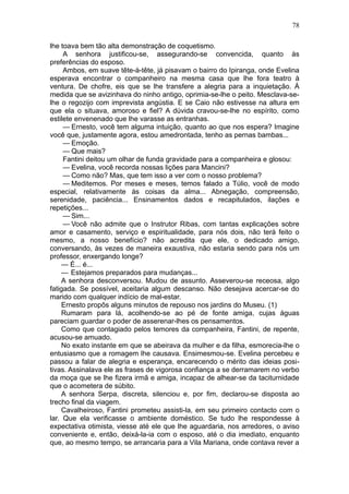 78

lhe toava bem tão alta demonstração de coquetismo.
     A senhora justificou-se, assegurando-se convencida, quanto às
preferências do esposo.
     Ambos, em suave tête-à-tête, já pisavam o bairro do Ipiranga, onde Evelina
esperava encontrar o companheiro na mesma casa que lhe fora teatro à
ventura. De chofre, eis que se lhe transfere a alegria para a inquietação. À
medida que se avizinhava do ninho antigo, oprimia-se-lhe o peito. Mesclava-se-
lhe o regozijo com imprevista angústia. E se Caio não estivesse na altura em
que ela o situava, amoroso e fiel? A dúvida cravou-se-lhe no espírito, como
estilete envenenado que lhe varasse as entranhas.
     — Ernesto, você tem alguma intuição, quanto ao que nos espera? Imagine
você que, justamente agora, estou amedrontada, tenho as pernas bambas...
     — Emoção.
     — Que mais?
     Fantini deitou um olhar de funda gravidade para a companheira e glosou:
     — Evelina, você recorda nossas lições para Mancini?
     — Como não? Mas, que tem isso a ver com o nosso problema?
     — Meditemos. Por meses e meses, temos falado a Túlio, você de modo
especial, relativamente às coisas da alma... Abnegação, compreensão,
serenidade, paciência... Ensinamentos dados e recapitulados, ilações e
repetições...
     — Sim...
     — Você não admite que o Instrutor Ribas, com tantas explicações sobre
amor e casamento, serviço e espiritualidade, para nós dois, não terá feito o
mesmo, a nosso benefício? não acredita que ele, o dedicado amigo,
conversando, às vezes de maneira exaustiva, não estaria sendo para nós um
professor, enxergando longe?
     — É... é...
     — Estejamos preparados para mudanças...
     A senhora desconversou. Mudou de assunto. Asseverou-se receosa, algo
fatigada. Se possível, aceitaria algum descanso. Não desejava acercar-se do
marido com qualquer indício de mal-estar.
     Ernesto propôs alguns minutos de repouso nos jardins do Museu. (1)
     Rumaram para lá, acolhendo-se ao pé de fonte amiga, cujas águas
pareciam guardar o poder de asserenar-lhes os pensamentos.
     Como que contagiado pelos temores da companheira, Fantini, de repente,
acusou-se amuado.
     No exato instante em que se abeirava da mulher e da filha, esmorecia-lhe o
entusiasmo que a romagem lhe causava. Ensimesmou-se. Evelina percebeu e
passou a falar de alegria e esperança, encarecendo o mérito das ideias posi-
tivas. Assinalava ele as frases de vigorosa confiança a se derramarem no verbo
da moça que se lhe fizera irmã e amiga, incapaz de alhear-se da taciturnidade
que o acometera de súbito.
     A senhora Serpa, discreta, silenciou e, por fim, declarou-se disposta ao
trecho final da viagem.
     Cavalheiroso, Fantini prometeu assisti-la, em seu primeiro contacto com o
lar. Que ela verificasse o ambiente doméstico. Se tudo lhe respondesse à
expectativa otimista, viesse até ele que lhe aguardaria, nos arredores, o aviso
conveniente e, então, deixá-la-ia com o esposo, até o dia imediato, enquanto
que, ao mesmo tempo, se arrancaria para a Vila Mariana, onde contava rever a
 