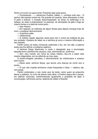 8

Tenho um tumor na supra-renal. Pressinto seja coisa grave.
    — Compreendo... — reticenciou Evelina, pálida —, conheço tudo isso... O
senhor não precisa contar-me. De quando em quando, deve atravessar a crise.
O peito a sufocar, o coração descompassado, as dores no estômago e na
cabeça, as veias a engrossarem no pescoço, as sensações de gelo e fogo ao
mesmo tempo e a ideia da morte perto...
    — Isso mesmo...
    — Em seguida, as melhoras de algum tempo para depois começar tudo de
novo, a qualquer aborrecimento.
    — A senhora sabe.
    — Infelizmente.
    — O médico repetiu algumas vezes para mim o nome da moléstia de que
sou portador. Gostaria de saber se a senhora já ouviu a mesma informação a
seu respeito.
    Fantini sacou do bolso minúscula caderneta e leu, em voz alta, a palavra
exata que lhe definia o problema orgânico.
    A senhora Serpa dissimulou a custo o desagrado que a enunciação
daquele termo científico lhe causava, mas, dominando-se, confirmou:
    — Sim, meu marido, em nome do nosso médico, deu-me a saber este
mesmo diagnóstico, em se referindo ao meu caso.
    O recém-chegado percebeu o aborrecimento da interlocutora e ensaiou
bom-humor:
    — Deixe estar, senhora Serpa, que temos uma doença de nome raro e
bonito...
    — O que não impede tenhamos crises frequentes e feias — replicou ela,
com graça.
    Fantini contemplou o céu muito azul da tarde, como quem se propunha
elevar a palestra, no rumo de planos mais altos, e Evelina seguiu-lhe a pausa,
em silêncio comovido, entremostrando igualmente o propósito de alçar a
conversação, sofrimento acima. sedenta de refletir e filosofar.
 
