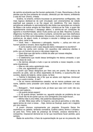 80

de carinho envolvente que lhe haviam pertencido. E mais. Reconheceu o fio de
pérolas que lhe fora presente de noivado, oferecido por ele mesmo, enfeitando
o colo da rival. Chorou, irritada.
     Evelina, no entanto, embora trouxesse os pensamentos conflagrados, não
mais lograva desfazer-se da sutil vinculação com ensinamentos da cidade
espiritual que passara a se lhe erguer em residência. Por isso mesmo,
percebia-se analisada no aproveitamento das lições que aprendera ao contacto
de Ribas e de outros amigos da Vida Maior. Lembrou-se de Túlio, a quem tão
repetidamente ensinara o desapego afetivo, e admitiu-se em condições de
egoísmo e inconformidade, talvez muito piores que as dele. Recorreu à prece,
diligenciou humilhar-se, lutou contra si própria, concluindo que Caio desfrutava
o direito de ser feliz como desejasse. Aos poucos, muito aos poucos, conseguiu
acalmar-se, de algum modo, e começou a escutar o diálogo que se desdo-
brava, ativo, rente a ela.
     — Você, Vera — blasonava o advogado, risonho —, achou em mim um
homem pacato e sincero, deve orgulhar-se disso.
        E como explica você o caso daquela dama indesejável no escritório?
     — Não me venha com ciúmes. Um causídico não seleciona clientes à
porta, sou um homem do povo e não posso negar-me.
     — Quer dizer que não tenho o direito de zelar por nossas relações.
     — Quem falou isso?
     — O telefonema que recebi dessa lambisgóia me deixou arrasada; o que
ela me disse de você...
     — Se dermos atenção a tudo o que se comenta a nosso respeito, a vida
seria impraticável.
     — Mas eu não estou agüentando mais.
     — Ora, ora, agüentando o quê?
     A jovem que Serpa designava por Vera caiu em pranto. Ele atraiu-a de
encontro ao peito, sob os olhos espantados de Evelina, e sussurrou-lhe aos
ouvidos, depois de beijá-la, várias vezes, na face:
     — Tolinha! A felicidade não é flor que se adube com lágrimas. Anime-se!
sou seu e você é minha... E daí?
     — Se ao menos estivéssemos casados, se ao menos pudesse usar seu
nome, saberia como proceder com essas mulheres que infernizam a nossa
vida...
     — Bobagem!... Você exagera tudo, já disse que caso com você; não sou
homem sem palavra...
     — Há quanto tempo espero!
     — E há quanto tempo, também eu, aguardo solução ao problema de sua
casa? Você não há de querer que eu viva carregando uma sogra louca!...
     — Minha mãe é uma infeliz, não podemos desampará-la...
        Já falei. Meta essa velha no hospício, que ela já aproveitou a vida dela,
agora temos de viver a nossa. .. Hoje, iremos ao Guarujá, quero ver o negócio
por mim mesmo.
     A jovem chorava copiosamente por resposta. Enquanto Serpa lhe
acarinhava os cabelos, tentando consolá-la, Evelina cobrou ânimo e arrastou-
se para fora. Tinha sede da presença de Ernesto, ansiava retomar-lhe a
companhia. Impossível demorar-se no lar que reconhecia haver perdido, para
sempre.
     Balda de autocrítica, à face da superexcitação de que se via possuída, tão
 