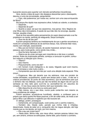 84

buscando escora para suportar com denodo semelhantes irreverências.
    Vera, dando a ideia de quem não desejava descambar para o desrespeito,
desviou o rumo da conversação, perguntando:
    — Caio, não poderemos, por nossa vez, sonhar com uma casa enriquecida
de filhos?
    Ele lançou-lhe rápido mas expressivo olhar, furtado ao volante, e contestou:
    — Depende...
    — Depende de quê?
    — Quanto a casar, sei que nos casaremos, mas pense, Vera. Negócio de
criar filhos não é brincadeira. A saúde de sua mãe não me encoraja, aquelas
manias, aquelas crises.
    Qual se fora sacudido pelos pensamentos do sogro desencarnado a se lhe
projetarem na mente, partindo da retaguarda, Serpa contrapôs:
    — Que me diz de seu pai?
    A jovem perspicaz lembrou-se imediatamente de que o genitor encontrara a
morte em condições idênticas às da senhora Serpa, mas, temendo falar nisso,
mentiu com intenção, asseverando:
    — Meu pai era homem robusto, de saúde impecável, sempre moço,
passava, para muita gente, como sendo meu irmão...
    — Que lhe teria marcado o fim?
    — Operou-se de umas verrugas sem importância e não teve o cuidado
preciso. Antes da cicatrização perfeita, começou a cavoucar no jardim, cortou-
se e adquiriu a infecção que o levou...
     — Tétano?
     — Isso mesmo.
     — Psiquicamente, como era ele?
     — Um homem muito inteligente e, às vezes, folgazão qual você mesmo,
embora tomasse a vida muito a sério...
     — Compreendo que ele terá tido por você uma afeição toda especial. Filha
única!...
     — Engana-se. Meu pai decerto que me estimava, mas era corretor de
muitas atividades, ocupadíssimo, quase sem tempo para a casa... A não ser a
criatura providencial, do ponto de vista econômico, que se esmerava para que
o dinheiro não nos faltasse, como pai não me lembro de algum dia em que se
sentasse ao meu lado para ouvir-me ou aconselhar-me em assuntos do
coração... E nos meus casos de menina, bem que necessitei, mas...
     — Não dispunha de uma hora ou outra para isso?
     — Pelo menos, era o que dizia, nunca pude contar-lhe nem mesmo os
meus problemas de colégio...
     Fantini escutava, acusando-se humilhado, abatido, a confessar para si
próprio que daria quanto lhe fôsse possível, a fim de voltar atrás, de modo a ser
para a filha o pai afetuoso e vigilante que não buscara ser.
     O diálogo, porém, prosseguia:
     — Certamente, em compensação, você contou com o carinho materno...
     — Também não. Desde cedo, percebi que minha mãe é irritadiça,
desanimada. Gosta de estar só e, conquanto não me negue atenção, até hoje
manda que eu me decida, em tudo, por mim mesma.
     — Ela e seu pai viviam bem?
     — Nada disso. Minha mãe, aos meus olhos, sempre pareceu tolerar meu
pai, sem amá-lo, embora se esforçasse, diante dele, para mostrar o contrário.
 