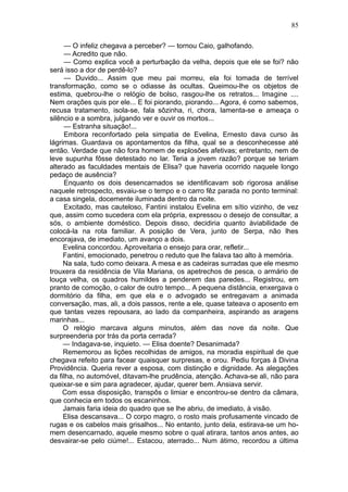 85

     — O infeliz chegava a perceber? — tornou Caio, galhofando.
     — Acredito que não.
     — Como explica você a perturbação da velha, depois que ele se foi? não
será isso a dor de perdê-lo?
     — Duvido... Assim que meu pai morreu, ela foi tomada de terrível
transformação, como se o odiasse às ocultas. Queimou-lhe os objetos de
estima, quebrou-lhe o relógio de bolso, rasgou-lhe os retratos... Imagine ....
Nem orações quis por ele... E foi piorando, piorando... Agora, é como sabemos,
recusa tratamento, isola-se, fala sôzinha, ri, chora, lamenta-se e ameaça o
silêncio e a sombra, julgando ver e ouvir os mortos...
     — Estranha situação!...
     Embora reconfortado pela simpatia de Evelina, Ernesto dava curso às
lágrimas. Guardava os apontamentos da filha, qual se a desconhecesse até
então. Verdade que não fora homem de explosões afetivas; entretanto, nem de
leve supunha fôsse detestado no lar. Teria a jovem razão? porque se teriam
alterado as faculdades mentais de Elisa? que haveria ocorrido naquele longo
pedaço de ausência?
     Enquanto os dois desencarnados se identificavam sob rigorosa análise
naquele retrospecto, esvaiu-se o tempo e o carro fêz parada no ponto terminal:
a casa singela, docemente iluminada dentro da noite.
     Excitado, mas cauteloso, Fantini instalou Evelina em sítio vizinho, de vez
que, assim como sucedera com ela própria, expressou o desejo de consultar, a
sós, o ambiente doméstico. Depois disso, decidiria quanto àviabilidade de
colocá-la na rota familiar. A posição de Vera, junto de Serpa, não lhes
encorajava, de imediato, um avanço a dois.
     Evelina concordou. Aproveitaria o ensejo para orar, refletir...
     Fantini, emocionado, penetrou o reduto que lhe falava tao alto à memória.
     Na sala, tudo como deixara. A mesa e as cadeiras surradas que ele mesmo
trouxera da residência de Vila Mariana, os apetrechos de pesca, o armário de
louça velha, os quadros humildes a penderem das paredes... Registrou, em
pranto de comoção, o calor de outro tempo... A pequena distância, enxergava o
dormitório da filha, em que ela e o advogado se entregavam a animada
conversação, mas, ali, a dois passos, rente a ele, quase tateava o aposento em
que tantas vezes repousara, ao lado da companheira, aspirando as aragens
marinhas...
     O relógio marcava alguns minutos, além das nove da noite. Que
surpreenderia por trás da porta cerrada?
     — Indagava-se, inquieto. — Elisa doente? Desanimada?
     Rememorou as lições recolhidas de amigos, na moradia espiritual de que
chegava refeito para facear quaisquer surpresas, e orou. Pediu forças à Divina
Providência. Queria rever a esposa, com distinção e dignidade. As alegações
da filha, no automóvel, ditavam-lhe prudência, atenção. Achava-se ali, não para
queixar-se e sim para agradecer, ajudar, querer bem. Ansiava servir.
    Com essa disposição, transpôs o limiar e encontrou-se dentro da câmara,
que conhecia em todos os escaninhos.
     Jamais faria ideia do quadro que se lhe abriu, de imediato, à visão.
     Elisa descansava... O corpo magro, o rosto mais profusamente vincado de
rugas e os cabelos mais grisalhos... No entanto, junto dela, estirava-se um ho-
mem desencarnado, aquele mesmo sobre o qual atirara, tantos anos antes, ao
desvairar-se pelo ciúme!... Estacou, aterrado... Num átimo, recordou a última
 