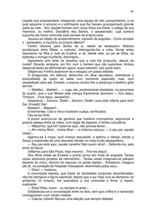 86

caçada que empreendera, integrando uma equipe de três companheiros, e na
qual adquirira o remorso e o sofrimento que lhe haviam acompanhado grande
parte da vida... Sim, aquele homem sem corpo físico era Dedé, o colega de sua
meninice, ou melhor, Desidério dos Santos, o assassinado, cuja sombra
supunha ele haver removido para sempre da própria casa.
     Acusou-se ralado de arrependimento, transido de angústia... Como arrostar
o . adversário, a injuriá-lo no próprio tálamo?
     Fantini chorava para dentro de si, ralado de desespero. Motivos
ponderosos tinha Ribas, o instrutor, delongando-lhe a volta. Horas antes
descobrira na filha a rival de Evelina, e ali, diante dele, ao pé de Elisa, se
estendia o inimigo triunfante, dominador...
     Agüentaria com êxito os desafios que a vida lhe propunha, depois da
morte? Decerto rentearia, por fim, com o homem que não suportava. Ambos
desencarnados se defrontariam agora, quais estavam, tais quais eram.
     Diligenciou Fantini asserenar-se e estugou um passo adiante.
     O antagonista, em silêncio, deitou-lhe um olhar sarcástico, ostentando a
tranquilidade de quem se sabia num momento esperado, mas, com
estupefação para ele, Ernesto, a esposa anotou-lhe a presença e desferiu grito
terrível:
     — Maldito!... Maldito!... — rugiu ela, positivamente obsidiada, na penumbra
do quarto, que o luar filtrado pela vidraça fracamente alumiava — fora daqui,
Tinhoso!... Fora daqui, assassino!...
     Assassino!... Socorro, Dedé!... Socorro, Dedé! Leva este infame para fora!
Sai, Ernesto! Sai!
     Matador!... Matador!...
     Entrementes, Caio e Vera invadiram a peça, terrificados.
     Fêz-se luz forte.
     A jovem acercou-se da genitora que bradava impropérios, segurando a
própria cabeça entre as mãos, num esgar de espanto, e tentou consolá-la:
     — Mãezinha, que há? estamos aqui, não precisa temer...
     — Ah! minha filha!... minha filha! — a enferma soluçou — é seu pai, aquele
infeliz!...
     Agarrou-se à moça, qual criança assustada, e esticou o clamor, dando a
Serpa a impressão de uma alienada mental, no mais fundo desequilíbrio.
     — Seu pai está aqui, aquele canalha! Não quero vê-lo!... Defenda-me, pelo
amor de Deus!
     Voltemos para São Paulo, hoje mesmo!... Tire-me daqui!...
     Dos olhos tristes de Ernesto o pranto jorrou em maré de angústia. Tantas
vezes acariciara projetos de reencontro!... Tantas vezes imaginara-se pássaro
distante do ninho, faminto de repouso na úsnea tépida!... Entretanto, chegava
até ali, na condição do hóspede indesejável, abominado pelos seus...
     — Elisa! — implorou.
     A conturbada esposa, que trazia as faculdades psíquicas desordenadas,
não lhe lobrigava a figura espiritual, depois que a luz mais viva se derramou no
ambiente; no entanto, lhe assinalava a voz comovida e firme, a repetir,
suplicante:
     — Elisa! Elisa, ouve!... eu sempre te amei...
     Estabeleceu-se a conversação entre os dois, sem que a filha e o namorado
conseguissem ouvir senão metade.
    — Cala-te, infame! Recuso uma afeição que sempre detestei.
 