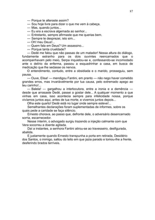 87

    — Porque te alteraste assim?
    — Sou hoje livre para dizer o que me vem à cabeça.
    — Mas, quando juntos...
    — Eu era a escrava algemada ao senhor...
    — Entretanto, sempre afirmaste que me querias bem.
    — Sempre te desprezei, isto sim...
    — Oh! meu Deus!...
    — Quem fala em Deus? Um assassino...
    — Porque tanta crueldade?
    — Dedé me falou que não passas de um matador! Nessa altura do diálogo,
fundamente estranho para os dois ouvintes reencarnados que o
acompanhavam pelo meio, Serpa inquietou-se e, confessando-se incomodado
ante o delírio da enferma, passou a esquadrinhar a casa, em busca de
medicação que lhe sedasse os nervos.
    O entendimento, contudo, entre a obsidiada e o marido, prosseguiu, sem
pausa.
    — Ouve, Elisa! — mendigou Fantini, em pranto — não nego haver cometido
grandes erros, mas invariàvelmente por tua causa, pelo extremado apego ao
teu carinho!...
    — Balela! — gargalhou a interlocutora, entre a ironia e a demência —
desde que arrasaste Dedé, passei a gostar dele... A qualquer momento a que
vinhas em casa, isso acontecia sempre para infelicidade nossa, porque
vivíamos juntos aqui, antes de tua morte, e vivemos juntos depois...
    Olha este quarto! Dedé está no lugar onde sempre esteve!...
    Semelhantes declarações foram suplementadas de informes, sobre os
quais pede a caridade se faça silêncio.
    Ernesto chorava, ao passo que, defronte dele, o adversário desencarnado
sorria, escarnecedor.
    Nesse ínterim, o advogado surgiu trazendo a injeção calmante com que
Vera socorreu a doente agitada.
    Daí a instantes, a senhora Fantini atirou-se ao travesseiro, desfigurada,
abatida.
    E justamente quando Ernesto transpunha a porta em retirada, Desidério
dos Santos, o inimigo, saltou do leito em que jazia parado e tomou-lhe a frente,
desferindo brados terríveis.
 