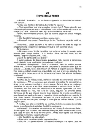 88


                                20
                         Trama desvendada
    — Patife!... Celerado!... — vociferou o agressor — você não se afastará
sem contas!...
    Plantou-se à frente de Ernesto e, barrando-lhe o passo:
    — Você acreditava que era só acabar comigo, hein? Fique sabendo que,
intentando privar-me do corpo, não obteve outra coisa senão colocar-me em
sua própria casa... Vivo aqui, moro aqui e sua mulher me pertence!...
    Fantini, de sentimento apurado, qual se achava, depois de tantas refregas,
implorou:
    — Oh! Desidério! estou arrependido, perdoe-me!...
    — Perdoar? Isso nunca. Estou longe do fim. Vocês me pagarão, ceitil por
ceitil...
    Miseráveis!... Vocês ocultam aí na Terra o sangue do crime na capa do
arrependimento e julgam que conseguem lavá-lo com lágrimas falsas.
    Zombeteando:
    — Ninguém morre. Vocês, bandidos, que burlam a justiça do mundo, serão
punidos pela Justiça Divina!... E a Justiça Divina, em meu caso, sou eu
mesmo... Espírito vingador, sim... Sou...
    E quem me contestará esse direito?
    A superexcitação do desventurado provocava nele mesmo o corrompido
pranto do ódio, e era igualmente chorando que profligava:
     — Cretinos delinqüentes!... Perdi a existência, meu lar, minha esposa,
minha filha... e vocês esperam de mim um prêmio à crueldade com que me
aniquila-....... Então, vocês exterminam um homem e exigem que esse homem
lhes beije as mãos? Abusam da impunidade com que a terra do sepulcro lhes
cobre os atos perversos e ainda reclamam o louvor das vítimas tombadas
indefesas?...
     Ernesto soluçava...
     Ajoelhou-se, de mãos postas, diante do vencido de outro tempo, em sinal
de humildade... Ah! se soubesse que amargas provações lhe combaliriam a
alma, nunca teria empreendido o retorno a casa. Saberia tolerar as cruciantes
saudades da esposa e da filha, acomodando-se a outros climas de luta!...
Entretanto, em dois anos de meditação e de estudo, aprendera que cada
espírito recebe da vida, nas Leis de Deus, segundo as próprias obras.
Certificara-se de que criatura alguma logra desertar da própria consciência e
que chega invariavelmente para o culpado o dia da expiação e do reajuste. À
face disso, recorria, intimamente, ao apoio da prece, suplicando a Jesus lhe
revigorasse os ombros para carregar a cruz que ele mesmo talhara com os
próprios erros.
     À medida que ele se mantinha de joelhos, flectidos na areia da entrada,
fitando o céu fulgente de estrelas, Desidério continuava:
     — Covarde!... Levante-se para enfrentar as consequências de sua falta...
Somos agora dois homens, nas mesmas condições, sem a máscara do corpo,
qual você me quis, há mais de vinte anos!... Onde estão agora sua prosápia,
seu sorriso de mentira, sua arma frouxa?
     — Oh! Desidério, eu não sabia!...
     — Pois saiba, canalha matador, que estou vivo!...
    — Sim, sei... — gemeu Fantini, com estertoroso esgar — e rogo a Deus me
 