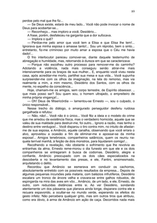 89

perdoe pelo mal que lhe fiz...
    — Se Deus existe, estará de meu lado... Você não pode invocar o nome de
Deus para acobertar-se...
    — Reconheço... mas imploro a você, Desidério...
    A frase, porém, desfaleceu na garganta que a dor sufocava.
    — Implora o quê?
    — Perdoe-me pelo amor que você tem a Elisa e que Elisa lhe tem!...
Ignorava que minha esposa o amasse tanto!... Sou um réprobo, bem o sinto...
entretanto, fiz-me criminoso por muito amar a esposa que o Céu me havia
dado!...
    O frio interlocutor pareceu comover-se, diante daquele testemunho de
abnegação e humildade, mas, retornando à dureza em que se caracterizava:
    — Porque não escolheu outro processo para remover-me do caminho?
Adotando a violência, nada mais conseguiu senão atirar-me mais
intensivamente para os braços de sua mulher... E, enquanto você viveu nesta
casa, após acreditar-me morto, partilhei sua mesa e sua vida... Você supunha
surpreender-me com os olhos da imaginação, na tela do remorso, mas via
realmente a mim, a mim mesmo, Desidério dos Santos, com os olhos da
mente, no espelho da consciência...
    Hoje, chamam-me os amigos, sem corpo terrestre, de Espírito obsessor. ..
que mais posso ser? Sou quem sou, o homem ultrajado, o empreiteiro de
minha própria vingança!...
    — Oh! Deus de Misericórdia — lamentou-se Ernesto —, sou o culpado, o
único responsável...
    Nesse trecho do diálogo, o amargurado perseguidor desferiu ruidosa
gargalhada e refutou:
    — Não, não!... Você não é o único... Você fêz a ideia e o modelo do crime
que me arredou da existência física, mas o verdadeiro homicida, aquele que se
valeu de sua maldade para destruir-me, foi outro... Ignoro a razão, mas tenho o
destino entre verdugos!... Você disparou o tiro contra mim, no intuito de afastar-
me de sua esposa, e Amâncio, aquele canalha, observando que você errara o
alvo, aproveitou a ocasião a fim de eliminar-me e apossar-se da minha
esposa!... Amigos tenebrosos, companheiros satânicos, quem os reuniu na-
quela terrível manhã, à feição de dois monstros, para liquidarem comigo!...
    Recolhendo a revelação, não obstante o sofrimento que lhe revolvia as
entranhas da alma, Ernesto reme-morou o dia funesto em que ele e os dois
companheiros se entregaram à busca de codornas. Desidério, alegre e
confiante, Amâncio preocupado com os dois cães especializados na
descoberta e no levantamento das presas, e ele, Fantini, ensimesmado,
arquitetando o delito.
    Recordou que Amâncio se esmerava em conduzir os cachorros,
absolutamente entretido com os possíveis resultados da empresa... Depois de
algumas pequenas incursões pela mataria, com balázios infrutíferos, Desidério
escalara um tronco de árvore velha e cravara-se entre galhos robustos, de
espingarda na mira das aves em vôo... Amâncio, de um lado, e ele, Ernesto, de
outro, com reduzidas distâncias entre si. Ao ver Desidério, sondando
atentamente um dos pássaros que planava ainda longe, disparara contra ele e
recuara espavorido, a ocultar-se no mundo verde, esperando os efeitos do
gesto infeliz. Não percebera qualquer grito, mas sim outros tiros que atribuiu,
como era óbvio, à arma de Amâncio em ação de caça. Decorridos nada mais
 