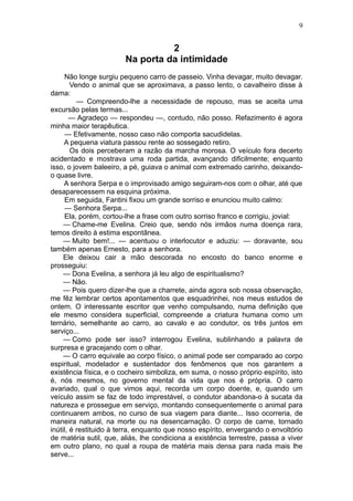 9


                                  2
                        Na porta da intimidade
      Não longe surgiu pequeno carro de passeio. Vinha devagar, muito devagar.
        Vendo o animal que se aproximava, a passo lento, o cavalheiro disse à
dama:
          — Compreendo-lhe a necessidade de repouso, mas se aceita uma
excursão pelas termas...
       — Agradeço — respondeu —, contudo, não posso. Refazimento é agora
minha maior terapêutica.
      — Efetivamente, nosso caso não comporta sacudidelas.
     A pequena viatura passou rente ao sossegado retiro.
        Os dois perceberam a razão da marcha morosa. O veículo fora decerto
acidentado e mostrava uma roda partida, avançando dificilmente; enquanto
isso, o jovem baleeiro, a pé, guiava o animal com extremado carinho, deixando-
o quase livre.
     A senhora Serpa e o improvisado amigo seguiram-nos com o olhar, até que
desaparecessem na esquina próxima.
      Em seguida, Fantini fixou um grande sorriso e enunciou muito calmo:
      — Senhora Serpa...
      Ela, porém, cortou-lhe a frase com outro sorriso franco e corrigiu, jovial:
     — Chame-me Evelina. Creio que, sendo nós irmãos numa doença rara,
temos direito à estima espontânea.
     — Muito bem!... — acentuou o interlocutor e aduziu: — doravante, sou
também apenas Ernesto, para a senhora.
     Ele deixou cair a mão descorada no encosto do banco enorme e
prosseguiu:
     — Dona Evelina, a senhora já leu algo de espiritualismo?
     — Não.
     — Pois quero dizer-lhe que a charrete, ainda agora sob nossa observação,
me fêz lembrar certos apontamentos que esquadrinhei, nos meus estudos de
ontem. O interessante escritor que venho compulsando, numa definição que
ele mesmo considera superficial, compreende a criatura humana como um
ternário, semelhante ao carro, ao cavalo e ao condutor, os três juntos em
serviço...
     — Como pode ser isso? interrogou Evelina, sublinhando a palavra de
surpresa e gracejando com o olhar.
     — O carro equivale ao corpo físico, o animal pode ser comparado ao corpo
espiritual, modelador e sustentador dos fenômenos que nos garantem a
existência física, e o cocheiro simboliza, em suma, o nosso próprio espírito, isto
é, nós mesmos, no governo mental da vida que nos é própria. O carro
avariado, qual o que vimos aqui, recorda um corpo doente, e, quando um
veículo assim se faz de todo imprestável, o condutor abandona-o à sucata da
natureza e prossegue em serviço, montando consequentemente o animal para
continuarem ambos, no curso de sua viagem para diante... Isso ocorreria, de
maneira natural, na morte ou na desencarnação. O corpo de carne, tornado
inútil, é restituido à terra, enquanto que nosso espírito, envergando o envoltório
de matéria sutil, que, aliás, lhe condiciona a existência terrestre, passa a viver
em outro plano, no qual a roupa de matéria mais densa para nada mais lhe
serve...
 