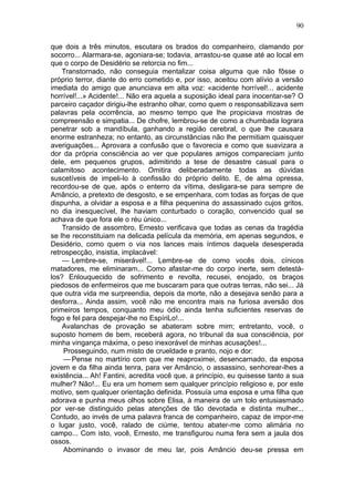 90

que dois a três minutos, escutara os brados do companheiro, clamando por
socorro... Alarmara-se, agoniara-se; todavia, arrastou-se quase até ao local em
que o corpo de Desidério se retorcia no fim...
    Transtornado, não conseguia mentalizar coisa alguma que não fôsse o
próprio terror, diante do erro cometido e, por isso, aceitou com alívio a versão
imediata do amigo que anunciava em alta voz: «acidente horrível!... acidente
horrível!...» Acidente!... Não era aquela a suposição ideal para inocentar-se? O
parceiro caçador dirigiu-lhe estranho olhar, como quem o responsabilizava sem
palavras pela ocorrência, ao mesmo tempo que lhe propiciava mostras de
compreensão e simpatia... De chofre, lembrou-se de como a chumbada lograra
penetrar sob a mandíbula, ganhando a região cerebral, o que lhe causara
enorme estranheza; no entanto, as circunstâncias não lhe permitiam quaisquer
averiguações... Aprovara a confusão que o favorecia e como que suavizara a
dor da própria consciência ao ver que populares amigos compareciam junto
dele, em pequenos grupos, adimitindo a tese de desastre casual para o
calamitoso acontecimento. Omitira deliberadamente todas as dúvidas
suscetíveis de impeli-lo à confissão do próprio delito. E, de alma opressa,
recordou-se de que, após o enterro da vítima, desligara-se para sempre de
Amâncio, a pretexto de desgosto, e se empenhara, com todas as forças de que
dispunha, a olvidar a esposa e a filha pequenina do assassinado cujos gritos,
no dia inesquecível, lhe haviam conturbado o coração, convencido qual se
achava de que fora ele o réu único...
    Transido de assombro, Ernesto verificava que todas as cenas da tragédia
se lhe reconstituiam na delicada película da memória, em apenas segundos, e
Desidério, como quem o via nos lances mais íntimos daquela desesperada
retrospecção, insistia, implacável:
    — Lembre-se, miserável!... Lembre-se de como vocês dois, cínicos
matadores, me eliminaram... Como afastar-me do corpo inerte, sem detestá-
los? Enlouquecido de sofrimento e revolta, recusei, enojado, os braços
piedosos de enfermeiros que me buscaram para que outras terras, não sei... Já
que outra vida me surpreendia, depois da morte, não a desejava senão para a
desforra... Ainda assim, você não me encontra mais na furiosa aversão dos
primeiros tempos, conquanto meu ódio ainda tenha suficientes reservas de
fogo e fel para despejar-lhe no EspíriLo!...
    Avalanchas de provação se abateram sobre mim; entretanto, você, o
suposto homem de bem, receberá agora, no tribunal da sua consciência, por
minha vingança máxima, o peso inexorável de minhas acusações!...
    Prosseguindo, num misto de crueldade e pranto, nojo e dor:
    — Pense no martírio com que me reaproximei, desencarnado, da esposa
jovem e da filha ainda tenra, para ver Amâncio, o assassino, senhorear-lhes a
existência... Ah! Fantini, acredita você que, a princípio, eu quisesse tanto a sua
mulher? Não!... Eu era um homem sem qualquer princípio religioso e, por este
motivo, sem qualquer orientação definida. Possuía uma esposa e uma filha que
adorava e punha meus olhos sobre Elisa, à maneira de um tolo entusiasmado
por ver-se distinguido pelas atenções de tão devotada e distinta mulher...
Contudo, ao invés de uma palavra franca de companheiro, capaz de impor-me
o lugar justo, você, ralado de ciúme, tentou abater-me como alimária no
campo... Com isto, você, Ernesto, me transfigurou numa fera sem a jaula dos
ossos.
    Abominando o invasor de meu lar, pois Amâncio deu-se pressa em
 