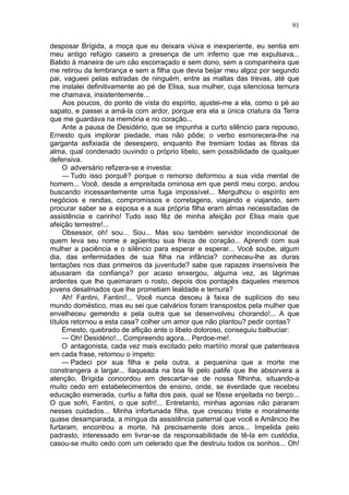 91

desposar Brígida, a moça que eu deixara viúva e inexperiente, eu sentia em
meu antigo refúgio caseiro a presença de um inferno que me expulsava...
Batido à maneira de um cão escorraçado e sem dono, sem a companheira que
me retirou da lembrança e sem a filha que devia beijar meu algoz por segundo
pai, vagueei pelas estradas de ninguém, entre as maltas das trevas, até que
me instalei definitivamente ao pé de Elisa, sua mulher, cuja silenciosa ternura
me chamava, insistentemente...
     Aos poucos, do ponto de vista do espírito, ajustei-me a ela, como o pé ao
sapato, e passei a amá-la com ardor, porque era ela a ünica criatura da Terra
que me guardava na memória e no coração...
     Ante a pausa de Desidério, que se impunha a curto silêncio para repouso,
Ernesto quis implorar piedade, mas não pôde; o verbo esmorecera-lhe na
garganta asfixiada de desespero, enquanto lhe tremiam todas as fibras da
alma, qual condenado ouvindo o próprio libelo, sem possibilidade de qualquer
defensiva.
     O adversário refizera-se e investia:
     — Tudo isso porquê? porque o remorso deformou a sua vida mental de
homem... Você, desde a empreitada ominosa em que perdi meu corpo, andou
buscando incessantemente uma fuga impossível... Mergulhou o espírito em
negócios e rendas, compromissos e corretagens, viajando e viajando, sem
procurar saber se a esposa e a sua própria filha eram almas necessitadas de
assistência e carinho! Tudo isso fêz de minha afeição por Elisa mais que
afeição terrestre!...
     Obsessor, oh! sou... Sou... Mas sou também servidor incondicional de
quem leva seu nome e agüentou sua frieza de coração... Aprendi com sua
mulher a paciência e o silêncio para esperar e esperar... Você soube, algum
dia, das enfermidades de sua filha na infância? conheceu-lhe as duras
tentações nos dias primeiros da juventude? sabe que rapazes insensíveis lhe
abusaram da confiança? por acaso enxergou, alguma vez, as lágrimas
ardentes que lhe queimaram o rosto, depois dos pontapés daqueles mesmos
jovens desalmados que lhe prometiam lealdade e ternura?
     Ah! Fantini, Fantini!... Você nunca desceu à faixa de suplícios do seu
mundo doméstico, mas eu sei que calvários foram transpostos pela mulher que
envelheceu gemendo e pela outra que se desenvolveu chorando!... A que
títulos retornou a esta casa? colher um amor que não plantou? pedir contas?
     Ernesto, quebrado de aflição ante o libelo doloroso, conseguiu balbuciar:
     — Oh! Desidério!... Compreendo agora... Perdoe-me!.
     O antagonista, cada vez mais excitado pelo martírio moral que patenteava
em cada frase, retomou o ímpeto:
     — Padeci por sua filha e pela outra, a pequenina que a morte me
constrangera a largar... Ilaqueada na boa fé pelo patife que lhe absorvera a
atenção, Brígida concordou em descartar-se de nossa filhinha, situando-a
muito cedo em estabelecimentos de ensino, onde, se éverdade que recebeu
educação esmerada, curtiu a falta dos pais, qual se fôsse enjeitada no berço...
O que sofri, Fantini, o que sofri!... Entretanto, minhas agonias não pararam
nesses cuidados... Minha infortunada filha, que cresceu triste e moralmente
quase desamparada, a mingua da assistência paternal que você e Amâncio lhe
furtaram, encontrou a morte, há precisamente dois anos... Impelida pelo
padrasto, interessado em livrar-se da responsabilidade de tê-la em custódia,
casou-se muito cedo com um celerado que lhe destruiu todos os sonhos... Oh!
 