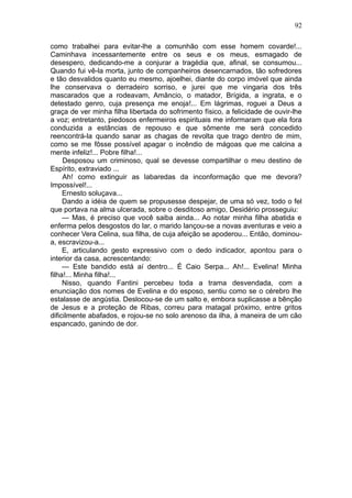 92

como trabalhei para evitar-lhe a comunhão com esse homem covarde!...
Caminhava incessantemente entre os seus e os meus, esmagado de
desespero, dedicando-me a conjurar a tragédia que, afinal, se consumou...
Quando fui vê-la morta, junto de companheiros desencarnados, tão sofredores
e tão desvalidos quanto eu mesmo, ajoelhei, diante do corpo imóvel que ainda
lhe conservava o derradeiro sorriso, e jurei que me vingaria dos três
mascarados que a rodeavam, Amâncio, o matador, Brígida, a ingrata, e o
detestado genro, cuja presença me enoja!... Em lágrimas, roguei a Deus a
graça de ver minha filha libertada do sofrimento físico, a felicidade de ouvir-lhe
a voz; entretanto, piedosos enfermeiros espirituais me informaram que ela fora
conduzida a estâncias de repouso e que sômente me será concedido
reencontrá-la quando sanar as chagas de revolta que trago dentro de mim,
como se me fôsse possível apagar o incêndio de mágoas que me calcina a
mente infeliz!... Pobre filha!...
     Desposou um criminoso, qual se devesse compartilhar o meu destino de
Espírito, extraviado ...
     Ah! como extinguir as labaredas da inconformação que me devora?
Impossível!...
     Ernesto soluçava...
     Dando a idéia de quem se propusesse despejar, de uma só vez, todo o fel
que portava na alma ulcerada, sobre o desditoso amigo, Desidério prosseguiu:
     — Mas, é preciso que você saiba ainda... Ao notar minha filha abatida e
enferma pelos desgostos do lar, o marido lançou-se a novas aventuras e veio a
conhecer Vera Celina, sua filha, de cuja afeição se apoderou... Então, dominou-
a, escravizou-a...
     E, articulando gesto expressivo com o dedo indicador, apontou para o
interior da casa, acrescentando:
     — Este bandido está aí dentro... É Caio Serpa... Ah!... Evelina! Minha
filha!... Minha filha!...
     Nisso, quando Fantini percebeu toda a trama desvendada, com a
enunciação dos nomes de Evelina e do esposo, sentiu como se o cérebro lhe
estalasse de angústia. Deslocou-se de um salto e, embora suplicasse a bênção
de Jesus e a proteção de Ribas, correu para matagal próximo, entre gritos
dificilmente abafados, e rojou-se no solo arenoso da ilha, à maneira de um cão
espancado, ganindo de dor.
 