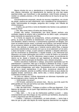 94

     Alguns minutos de voo e, atendendo-se a instruções de Ribas, foram os
dois viajores internados, em departamento de repouso de uma das casas
espíritas-cristãs, que honorificam a vida paulistana, onde Ernesto começou a
receber os cuidados precisos, a fim de desvencilhar-se do trauma de que fora
acometido.
     Convenientemente amparado, através de recursos magnéticos, em círculo
de oração, acalmou-se para refazimento, sob a assistência da companheira e,
então, rearmonizadas as energias, perguntou ele à amiga, com inflexão de
infinita amargura:
     — Evelina, seu pai tinha o nome de Desidério dos Santos e seu padrasto é
Amâncio Terra?
     — Sim. Meu nome inteiro é Evelina dos Santos Serpa.
     Ernesto não vacilou. Compreendeu que devia àjovem senhora uma
confissão integral da própria vida e transferiu-se da idéia à ação, começando
pelas memórias do casamento com Elisa.
     E, à frente do espanto da companheira, embora pinceladas a traços li-
geiros, as cenas do pretérito se desdobraram, uma por uma... A aproximação
com Desidério, desde a meninice; o conhecimento superficial com Brígida, com
quem se avistara poucas vezes; a amizade com Amâncio, que sempre teimara
em se conservar solteiro; as visitas frequentes de Desidério ao seu lar, que ele,
Fantini, não retribuia; a atração que o visitante exercia sobre Elisa, a esposa
que amara ardentemente; os ciúmes com que os via se abeirarem um do outro;
o plano de liquidar o amigo, a quem passara a detestar; o despeito silencioso,
que lhe envenenara os sentimentos; a caçada funesta, o tiro intencional que
disparara e as outras detonações que ouvira; a morte de Dedé e os remorsos
da existência inteira... E, por fim, descreveu, passo a passo, as ocorrências do
retorno ao lar, desde o instante em que registrara as afrontas da esposa
obsessa até a última declaração de Desidério, que o deixara aniquilado...
      Evelina vasculhava inutilmente a cabeça, procurando expressões que lhe
patenteassem o assombro. Não que a narrativa a afastasse do amigo, a quem
consagrava respeitoso e enternecido amor. Estranhava, sim, o drama complexo
de que eram protagonistas, sem saber. Surpreendia-se com os meandros da
peça que o grupo representava. A par disso, acusava-se absorvida por
extremada compaixão, perante os conflitos íntimos de todos os seus aliados de
tragédia familiar, sentindo-se, aliás, dentre eles, a menos atingida pela dor.
Contemplou Ernesto e chorou...
      Ao vê-la em silêncio, curtindo dignamente as dolorosas impressões que
lhe azorragavam a alma, inquiriu ele, ansioso:
      — Você também me acusa?
      — Oh! Ernesto, estimamo-nos sempre mais... Sou eu, sua irmã, quem lhe
pede perdão por meu pai que tomou sua casa, indevidamente...
      E Fantini, mais comovido:
      — Não, ele nada furtou... Protegeu a mulher e a filha que desprezei... E se
falamos de escusas, sou eu quem roga tolerância para minha filha que se lhe
apossou do marido...
      — Não, não!... — foi a vez da interlocutora justificar a jovem — estou
compreendendo que Vera chegou ao meu caminho por benfeitora, ela propiciou
a Caio a segurança que não lhe pude dar...
      — Evelina — acentuou o companheiro, um tanto aliviado —, tenho hoje a
ideia de que só pela vida depois da morte logramos desmanchar os enganos
 