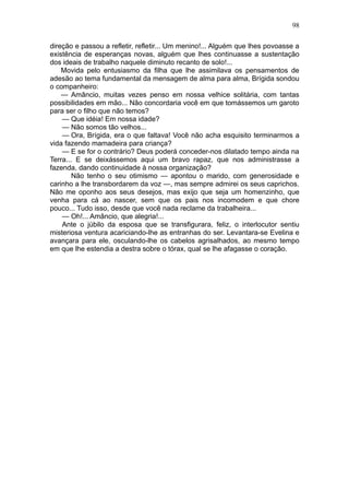 98

direção e passou a refletir, refletir... Um menino!... Alguém que lhes povoasse a
existência de esperanças novas, alguém que lhes continuasse a sustentação
dos ideais de trabalho naquele diminuto recanto de solo!...
    Movida pelo entusiasmo da filha que lhe assimilava os pensamentos de
adesão ao tema fundamental da mensagem de alma para alma, Brígida sondou
o companheiro:
    — Amâncio, muitas vezes penso em nossa velhice solitária, com tantas
possibilidades em mão... Não concordaria você em que tomássemos um garoto
para ser o filho que não temos?
    — Que idéia! Em nossa idade?
    — Não somos tão velhos...
    — Ora, Brígida, era o que faltava! Você não acha esquisito terminarmos a
vida fazendo mamadeira para criança?
    — E se for o contrário? Deus poderá conceder-nos dilatado tempo ainda na
Terra... E se deixássemos aqui um bravo rapaz, que nos administrasse a
fazenda, dando continuidade à nossa organização?
        Não tenho o seu otimismo — apontou o marido, com generosidade e
carinho a lhe transbordarem da voz —, mas sempre admirei os seus caprichos.
Não me oponho aos seus desejos, mas exijo que seja um homenzinho, que
venha para cá ao nascer, sem que os pais nos incomodem e que chore
pouco... Tudo isso, desde que você nada reclame da trabalheira...
    — Oh!... Amâncio, que alegria!...
    Ante o júbilo da esposa que se transfigurara, feliz, o interlocutor sentiu
misteriosa ventura acariciando-lhe as entranhas do ser. Levantara-se Evelina e
avançara para ele, osculando-lhe os cabelos agrisalhados, ao mesmo tempo
em que lhe estendia a destra sobre o tórax, qual se lhe afagasse o coração.
 