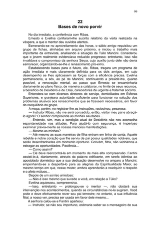 99


                                 22
                        Bases de novo porvir
      No dia imediato, a conferência com Ribas.
      Ernesto e Evellna confiaram-lhe sucinto relatório da visita realizada na
véspera, a que o mentor deu ouvidos atentos.
      Esmerando-se no aproveitamento das horas, o sábio amigo requisitou um
grupo de fichas, alinhadas em arquivo próximo, e iniciou o trabalho mais
importante da entrevista, analisando a situação de Túlio Mancini. Considerou
que o jovem realmente evidenciava reduzido progresso; entretanto, isso não
invalidava o compromisso da senhora Serpa, cujo auxílio junto dele não devia
esmorecer, organizando-se-lhe o renascimento pró-ximo.
      Estabelecendo bases para o futuro, ele, Ribas, traçara um programa de
ação imediata e mais claramente definida para os dois amigos, em cujo
desempenho se lhes aplicassem as forças com a eficiência precisa. Evelina
permaneceria, a sós, ao pé de Mancini, continuando a presidir-lhe, quanto
possível, a renovação mental, ao passo que Ernesto se encaminharia
diariamente ao plano físico, de maneira a colaborar, no limite de seus recursos,
a benefício de Desidério e de Elisa, carecedores de urgente e fraternal socorro.
      Entendera-se com diversos diretores de serviço, domiciliados em Esferas
Superiores, e granjeara autoridade suficiente para funcionar na solução dos
problemas alusivos aos renascimentos que se fizessem necessários, em favor
do reequilíbrio do grupo.
      A moça, porém, no registrar-lhe as instruções, raciocinou, pesarosa:
      — Instrutor Ribas, não me será concedido, então, visitar meu pai e abraçá-
lo agora? O senhor compreende as minhas saudades...
      — Entendo, sim, mas a condição atual de Desidério não nos aconselha
espontaneidade nas atitudes. Para ajudá-lo com segurança, é imperioso
examinar prévia-mente as nossas menores manifestações.
      — Mesmo as minhas?
      — Até mesmo as suas maneiras de filha entram em linha de conta. Aquele
rebelde e nobre coração que lhe serviu de pai possui qualidades notáveis, que
serão desentranhadas em momento oportuno. Convém, filha, não venhamos a
estragar as oportunidades. Paciência...
      — Como assim?
      — Ele deve reencontrá-la em momento de mais alta compreensão. Fantini
assisti-lo-á, diariamente, através da palavra edificante, em tarefa idêntica ao
apostolado doméstico que a sua dedicação desenvolve no amparo a Mancini,
empenhando-se a despertá-lo para as alegrias da Espiritualidade Maior, ao
mesmo tempo em que, nesse mister, ambos aprenderão a readquirir o respeito
e o afeto mútuos...
      Depois de um sorriso amistoso:
      — Não é isso mesmo que sucede a você, em relação a Túlio?
      Evelina aquiesceu, compreensiva.
      — Isso, entretanto — prolongou-se o mentor —, não obstará sua
intervenção nos acontecimentos, quando as circunstâncias no-la sugiram. Você
pode e deve efetivamente rever seu pai terrestre; no entanto, a sua influência
filial, a nosso ver, precisa ser usada em favor dele mesmo...
     A senhora calou-se e Fantini aparteou:
     — Instrutor, se não sou importuno, estimaria saber se o mensageiro de sua
 