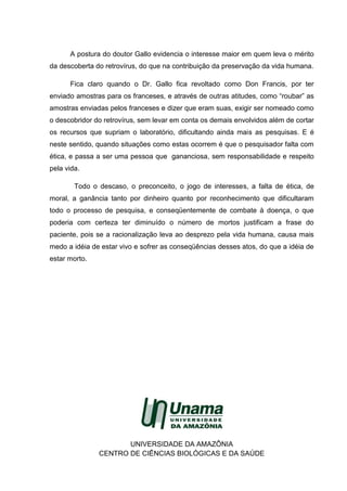 A postura do doutor Gallo evidencia o interesse maior em quem leva o mérito
da descoberta do retrovírus, do que na contribuição da preservação da vida humana.
Fica claro quando o Dr. Gallo fica revoltado como Don Francis, por ter
enviado amostras para os franceses, e através de outras atitudes, como “roubar” as
amostras enviadas pelos franceses e dizer que eram suas, exigir ser nomeado como
o descobridor do retrovírus, sem levar em conta os demais envolvidos além de cortar
os recursos que supriam o laboratório, dificultando ainda mais as pesquisas. E é
neste sentido, quando situações como estas ocorrem é que o pesquisador falta com
ética, e passa a ser uma pessoa que gananciosa, sem responsabilidade e respeito
pela vida.
Todo o descaso, o preconceito, o jogo de interesses, a falta de ética, de
moral, a ganância tanto por dinheiro quanto por reconhecimento que dificultaram
todo o processo de pesquisa, e conseqüentemente de combate à doença, o que
poderia com certeza ter diminuído o número de mortos justificam a frase do
paciente, pois se a racionalização leva ao desprezo pela vida humana, causa mais
medo a idéia de estar vivo e sofrer as conseqüências desses atos, do que a idéia de
estar morto.
UNIVERSIDADE DA AMAZÔNIA
CENTRO DE CIÊNCIAS BIOLÓGICAS E DA SAÚDE
 