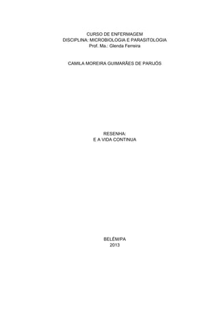 CURSO DE ENFERMAGEM
DISCIPLINA: MICROBIOLOGIA E PARASITOLOGIA
Prof. Ma.: Glenda Ferreira
CAMILA MOREIRA GUIMARÃES DE PARIJÓS
RESENHA:
E A VIDA CONTINUA
BELÉM/PA
2013
 