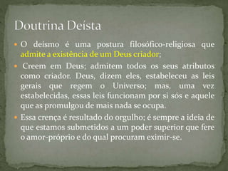  O deísmo é uma postura filosófico-religiosa que
admite a existência de um Deus criador;
 Creem em Deus; admitem todos os seus atributos
como criador. Deus, dizem eles, estabeleceu as leis
gerais que regem o Universo; mas, uma vez
estabelecidas, essas leis funcionam por si sós e aquele
que as promulgou de mais nada se ocupa.
 Essa crença é resultado do orgulho; é sempre a ideia de
que estamos submetidos a um poder superior que fere
o amor-próprio e do qual procuram eximir-se.
 