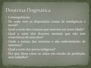 Consequências:
 De onde vem as disposições inatas de inteligência e
moral?
 Qual a sorte das crianças que morrem em tenra idade?
 Qual a sorte dos doentes mentais que não tem
consciência de seus atos?
 Onde a justiça das misérias e das enfermidades de
nascença?
 Qual a sorte dos povos indígenas?
 Por que Deus criou os anjos em estado de perfeição,
sem trabalho?
 