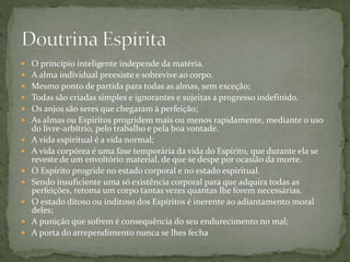  O princípio inteligente independe da matéria.
 A alma individual preexiste e sobrevive ao corpo.
 Mesmo ponto de partida para todas as almas, sem exceção;
 Todas são criadas simples e ignorantes e sujeitas a progresso indefinido.
 Os anjos são seres que chegaram à perfeição;
 As almas ou Espíritos progridem mais ou menos rapidamente, mediante o uso
do livre-arbítrio, pelo trabalho e pela boa vontade.
 A vida espiritual é a vida normal;
 A vida corpórea é uma fase temporária da vida do Espírito, que durante ela se
reveste de um envoltório material, de que se despe por ocasião da morte.
 O Espírito progride no estado corporal e no estado espiritual.
 Sendo insuficiente uma só existência corporal para que adquira todas as
perfeições, retoma um corpo tantas vezes quantas lhe forem necessárias.
 O estado ditoso ou inditoso dos Espíritos é inerente ao adiantamento moral
deles;
 A punição que sofrem é consequência do seu endurecimento no mal;
 A porta do arrependimento nunca se lhes fecha
 