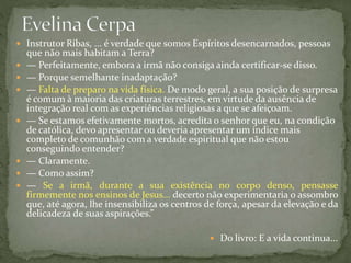  Instrutor Ribas, ... é verdade que somos Espíritos desencarnados, pessoas
que não mais habitam a Terra?
 — Perfeitamente, embora a irmã não consiga ainda certificar-se disso.
 — Porque semelhante inadaptação?
 — Falta de preparo na vida física. De modo geral, a sua posição de surpresa
é comum à maioria das criaturas terrestres, em virtude da ausência de
integração real com as experiências religiosas a que se afeiçoam.
 — Se estamos efetivamente mortos, acredita o senhor que eu, na condição
de católica, devo apresentar ou deveria apresentar um índice mais
completo de comunhão com a verdade espiritual que não estou
conseguindo entender?
 — Claramente.
 — Como assim?
 — Se a irmã, durante a sua existência no corpo denso, pensasse
firmemente nos ensinos de Jesus... decerto não experimentaria o assombro
que, até agora, lhe insensibiliza os centros de força, apesar da elevação e da
delicadeza de suas aspirações.”
 Do livro: E a vida continua...
 