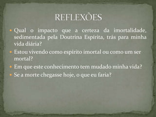  Qual o impacto que a certeza da imortalidade,
sedimentada pela Doutrina Espírita, trás para minha
vida diária?
 Estou vivendo como espírito imortal ou como um ser
mortal?
 Em que este conhecimento tem mudado minha vida?
 Se a morte chegasse hoje, o que eu faria?
 